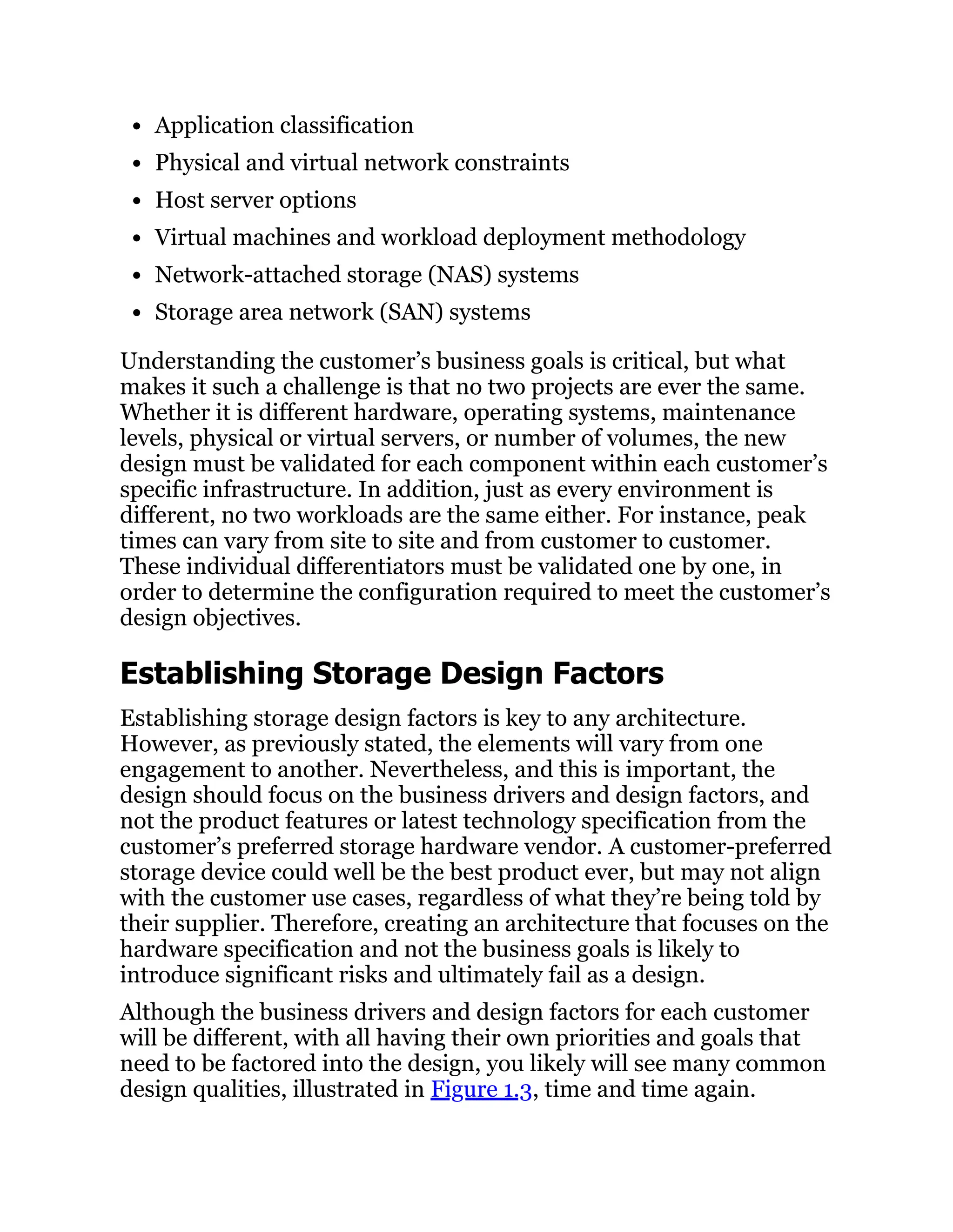 Application classification
Physical and virtual network constraints
Host server options
Virtual machines and workload deployment methodology
Network-attached storage (NAS) systems
Storage area network (SAN) systems
Understanding the customer’s business goals is critical, but what
makes it such a challenge is that no two projects are ever the same.
Whether it is different hardware, operating systems, maintenance
levels, physical or virtual servers, or number of volumes, the new
design must be validated for each component within each customer’s
specific infrastructure. In addition, just as every environment is
different, no two workloads are the same either. For instance, peak
times can vary from site to site and from customer to customer.
These individual differentiators must be validated one by one, in
order to determine the configuration required to meet the customer’s
design objectives.
Establishing Storage Design Factors
Establishing storage design factors is key to any architecture.
However, as previously stated, the elements will vary from one
engagement to another. Nevertheless, and this is important, the
design should focus on the business drivers and design factors, and
not the product features or latest technology specification from the
customer’s preferred storage hardware vendor. A customer-preferred
storage device could well be the best product ever, but may not align
with the customer use cases, regardless of what they’re being told by
their supplier. Therefore, creating an architecture that focuses on the
hardware specification and not the business goals is likely to
introduce significant risks and ultimately fail as a design.
Although the business drivers and design factors for each customer
will be different, with all having their own priorities and goals that
need to be factored into the design, you likely will see many common
design qualities, illustrated in Figure 1.3, time and time again.
 
