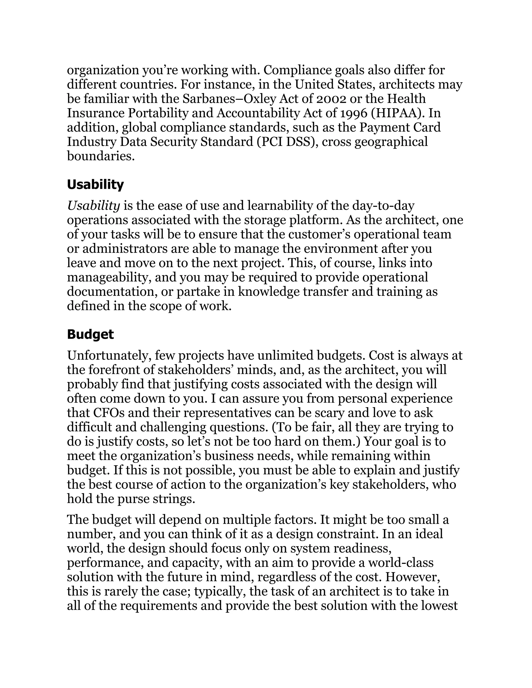 organization you’re working with. Compliance goals also differ for
different countries. For instance, in the United States, architects may
be familiar with the Sarbanes–Oxley Act of 2002 or the Health
Insurance Portability and Accountability Act of 1996 (HIPAA). In
addition, global compliance standards, such as the Payment Card
Industry Data Security Standard (PCI DSS), cross geographical
boundaries.
Usability
Usability is the ease of use and learnability of the day-to-day
operations associated with the storage platform. As the architect, one
of your tasks will be to ensure that the customer’s operational team
or administrators are able to manage the environment after you
leave and move on to the next project. This, of course, links into
manageability, and you may be required to provide operational
documentation, or partake in knowledge transfer and training as
defined in the scope of work.
Budget
Unfortunately, few projects have unlimited budgets. Cost is always at
the forefront of stakeholders’ minds, and, as the architect, you will
probably find that justifying costs associated with the design will
often come down to you. I can assure you from personal experience
that CFOs and their representatives can be scary and love to ask
difficult and challenging questions. (To be fair, all they are trying to
do is justify costs, so let’s not be too hard on them.) Your goal is to
meet the organization’s business needs, while remaining within
budget. If this is not possible, you must be able to explain and justify
the best course of action to the organization’s key stakeholders, who
hold the purse strings.
The budget will depend on multiple factors. It might be too small a
number, and you can think of it as a design constraint. In an ideal
world, the design should focus only on system readiness,
performance, and capacity, with an aim to provide a world-class
solution with the future in mind, regardless of the cost. However,
this is rarely the case; typically, the task of an architect is to take in
all of the requirements and provide the best solution with the lowest
 