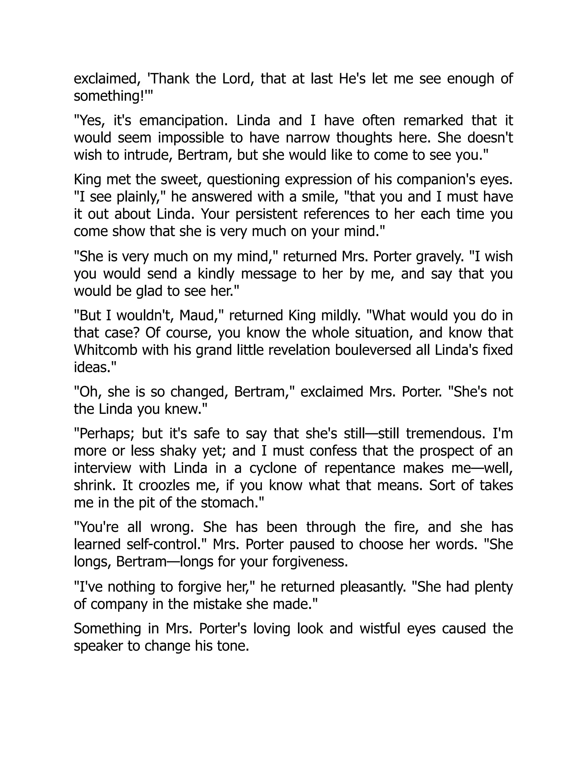 exclaimed, 'Thank the Lord, that at last He's let me see enough of
something!'"
"Yes, it's emancipation. Linda and I have often remarked that it
would seem impossible to have narrow thoughts here. She doesn't
wish to intrude, Bertram, but she would like to come to see you."
King met the sweet, questioning expression of his companion's eyes.
"I see plainly," he answered with a smile, "that you and I must have
it out about Linda. Your persistent references to her each time you
come show that she is very much on your mind."
"She is very much on my mind," returned Mrs. Porter gravely. "I wish
you would send a kindly message to her by me, and say that you
would be glad to see her."
"But I wouldn't, Maud," returned King mildly. "What would you do in
that case? Of course, you know the whole situation, and know that
Whitcomb with his grand little revelation bouleversed all Linda's fixed
ideas."
"Oh, she is so changed, Bertram," exclaimed Mrs. Porter. "She's not
the Linda you knew."
"Perhaps; but it's safe to say that she's still—still tremendous. I'm
more or less shaky yet; and I must confess that the prospect of an
interview with Linda in a cyclone of repentance makes me—well,
shrink. It croozles me, if you know what that means. Sort of takes
me in the pit of the stomach."
"You're all wrong. She has been through the fire, and she has
learned self-control." Mrs. Porter paused to choose her words. "She
longs, Bertram—longs for your forgiveness.
"I've nothing to forgive her," he returned pleasantly. "She had plenty
of company in the mistake she made."
Something in Mrs. Porter's loving look and wistful eyes caused the
speaker to change his tone.
 