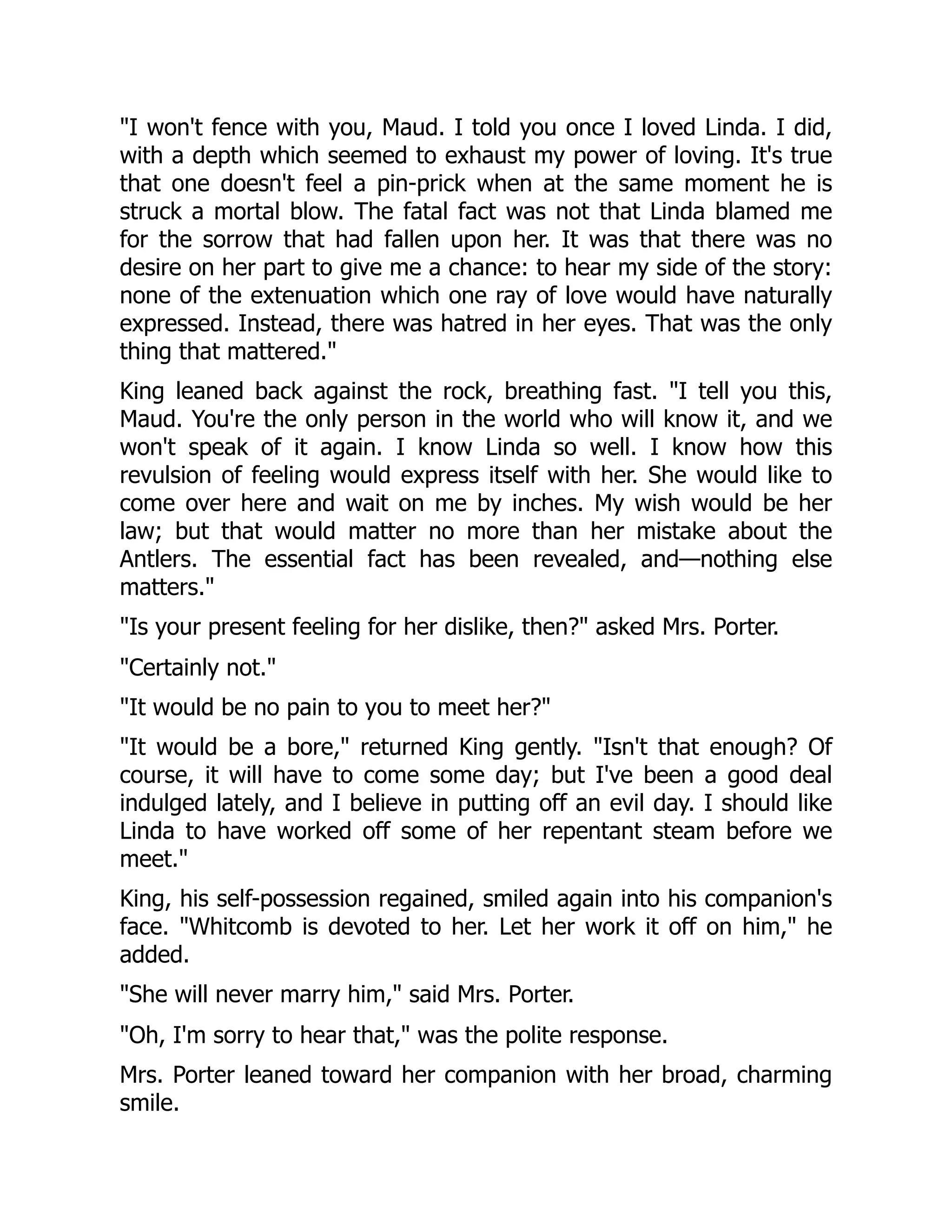 "I won't fence with you, Maud. I told you once I loved Linda. I did,
with a depth which seemed to exhaust my power of loving. It's true
that one doesn't feel a pin-prick when at the same moment he is
struck a mortal blow. The fatal fact was not that Linda blamed me
for the sorrow that had fallen upon her. It was that there was no
desire on her part to give me a chance: to hear my side of the story:
none of the extenuation which one ray of love would have naturally
expressed. Instead, there was hatred in her eyes. That was the only
thing that mattered."
King leaned back against the rock, breathing fast. "I tell you this,
Maud. You're the only person in the world who will know it, and we
won't speak of it again. I know Linda so well. I know how this
revulsion of feeling would express itself with her. She would like to
come over here and wait on me by inches. My wish would be her
law; but that would matter no more than her mistake about the
Antlers. The essential fact has been revealed, and—nothing else
matters."
"Is your present feeling for her dislike, then?" asked Mrs. Porter.
"Certainly not."
"It would be no pain to you to meet her?"
"It would be a bore," returned King gently. "Isn't that enough? Of
course, it will have to come some day; but I've been a good deal
indulged lately, and I believe in putting off an evil day. I should like
Linda to have worked off some of her repentant steam before we
meet."
King, his self-possession regained, smiled again into his companion's
face. "Whitcomb is devoted to her. Let her work it off on him," he
added.
"She will never marry him," said Mrs. Porter.
"Oh, I'm sorry to hear that," was the polite response.
Mrs. Porter leaned toward her companion with her broad, charming
smile.
 