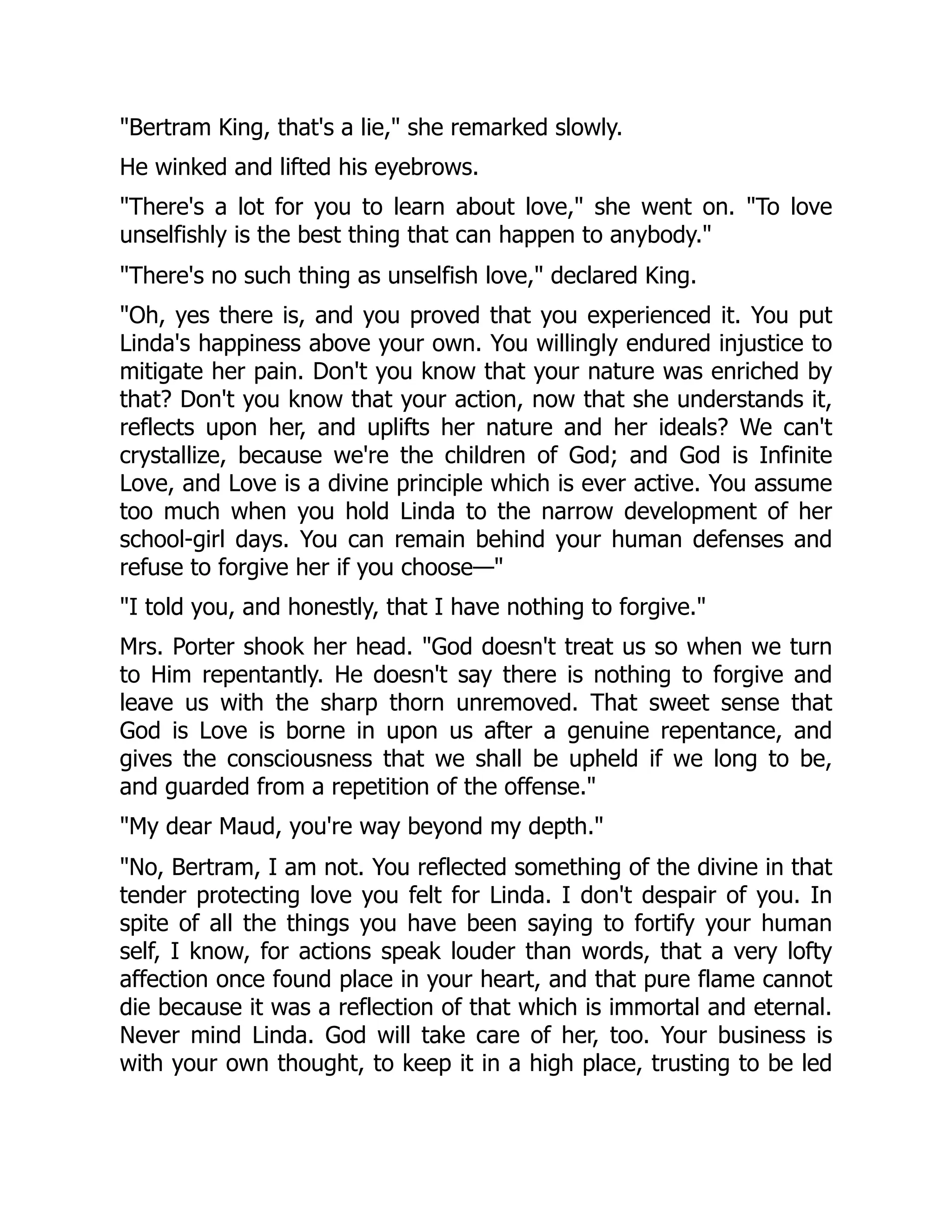 "Bertram King, that's a lie," she remarked slowly.
He winked and lifted his eyebrows.
"There's a lot for you to learn about love," she went on. "To love
unselfishly is the best thing that can happen to anybody."
"There's no such thing as unselfish love," declared King.
"Oh, yes there is, and you proved that you experienced it. You put
Linda's happiness above your own. You willingly endured injustice to
mitigate her pain. Don't you know that your nature was enriched by
that? Don't you know that your action, now that she understands it,
reflects upon her, and uplifts her nature and her ideals? We can't
crystallize, because we're the children of God; and God is Infinite
Love, and Love is a divine principle which is ever active. You assume
too much when you hold Linda to the narrow development of her
school-girl days. You can remain behind your human defenses and
refuse to forgive her if you choose—"
"I told you, and honestly, that I have nothing to forgive."
Mrs. Porter shook her head. "God doesn't treat us so when we turn
to Him repentantly. He doesn't say there is nothing to forgive and
leave us with the sharp thorn unremoved. That sweet sense that
God is Love is borne in upon us after a genuine repentance, and
gives the consciousness that we shall be upheld if we long to be,
and guarded from a repetition of the offense."
"My dear Maud, you're way beyond my depth."
"No, Bertram, I am not. You reflected something of the divine in that
tender protecting love you felt for Linda. I don't despair of you. In
spite of all the things you have been saying to fortify your human
self, I know, for actions speak louder than words, that a very lofty
affection once found place in your heart, and that pure flame cannot
die because it was a reflection of that which is immortal and eternal.
Never mind Linda. God will take care of her, too. Your business is
with your own thought, to keep it in a high place, trusting to be led
 