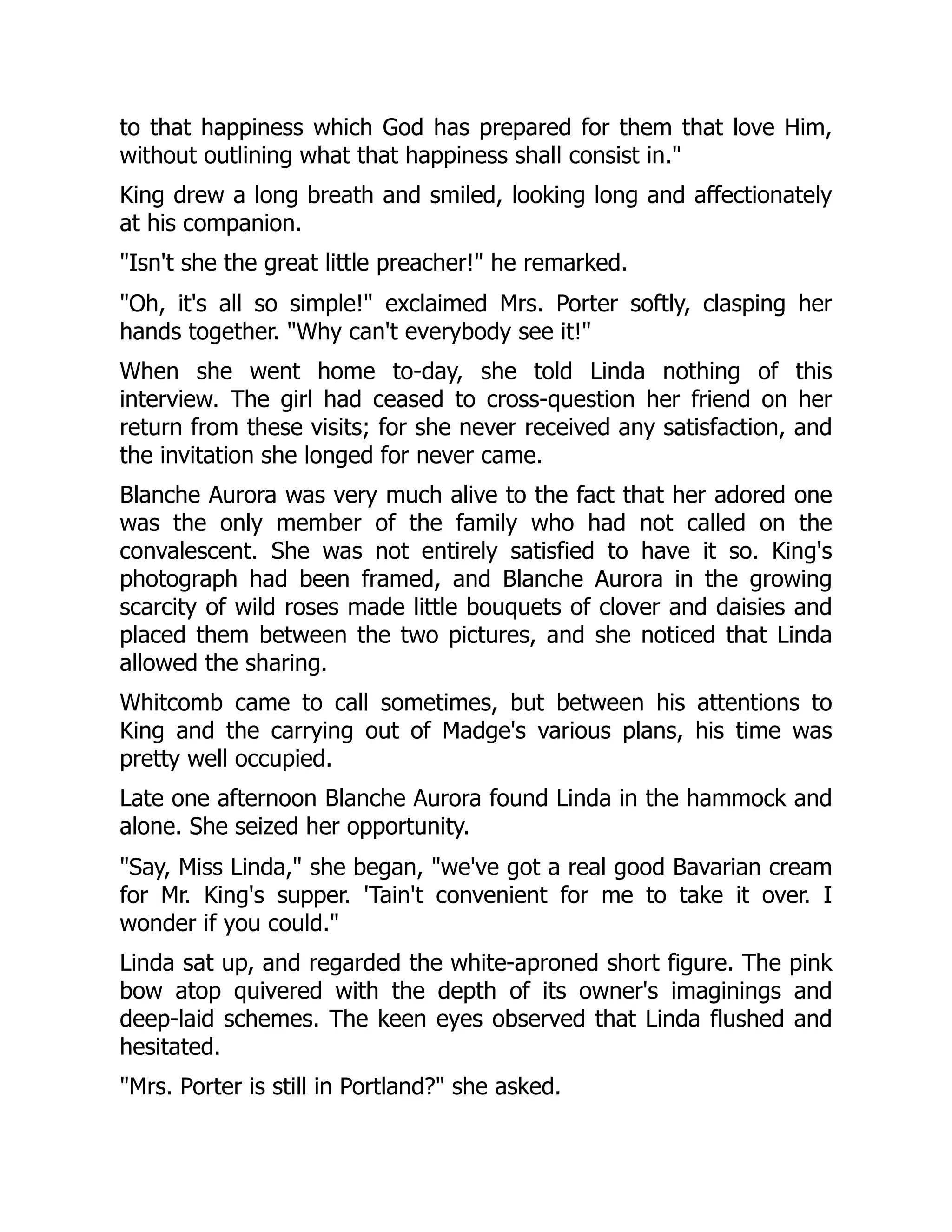 to that happiness which God has prepared for them that love Him,
without outlining what that happiness shall consist in."
King drew a long breath and smiled, looking long and affectionately
at his companion.
"Isn't she the great little preacher!" he remarked.
"Oh, it's all so simple!" exclaimed Mrs. Porter softly, clasping her
hands together. "Why can't everybody see it!"
When she went home to-day, she told Linda nothing of this
interview. The girl had ceased to cross-question her friend on her
return from these visits; for she never received any satisfaction, and
the invitation she longed for never came.
Blanche Aurora was very much alive to the fact that her adored one
was the only member of the family who had not called on the
convalescent. She was not entirely satisfied to have it so. King's
photograph had been framed, and Blanche Aurora in the growing
scarcity of wild roses made little bouquets of clover and daisies and
placed them between the two pictures, and she noticed that Linda
allowed the sharing.
Whitcomb came to call sometimes, but between his attentions to
King and the carrying out of Madge's various plans, his time was
pretty well occupied.
Late one afternoon Blanche Aurora found Linda in the hammock and
alone. She seized her opportunity.
"Say, Miss Linda," she began, "we've got a real good Bavarian cream
for Mr. King's supper. 'Tain't convenient for me to take it over. I
wonder if you could."
Linda sat up, and regarded the white-aproned short figure. The pink
bow atop quivered with the depth of its owner's imaginings and
deep-laid schemes. The keen eyes observed that Linda flushed and
hesitated.
"Mrs. Porter is still in Portland?" she asked.
 