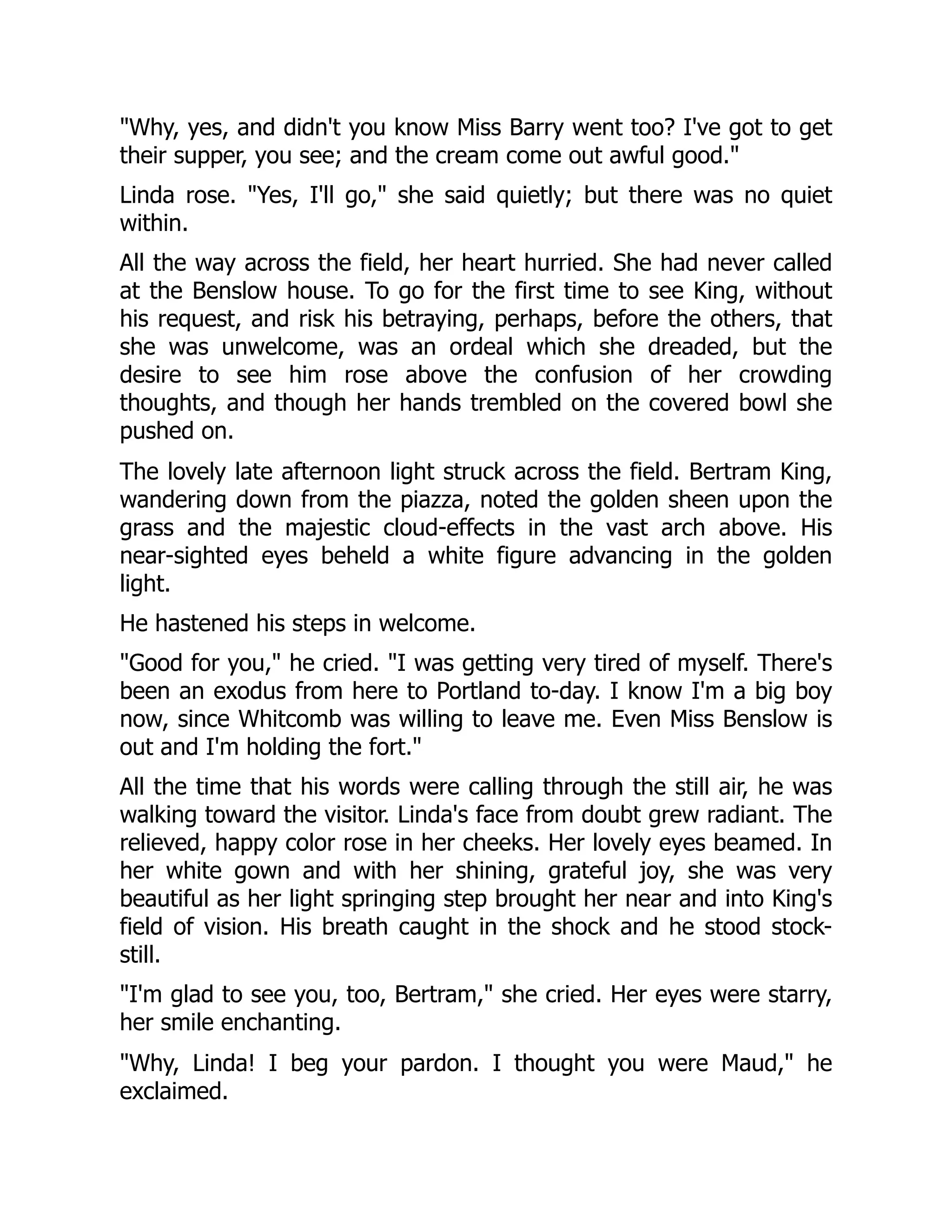 "Why, yes, and didn't you know Miss Barry went too? I've got to get
their supper, you see; and the cream come out awful good."
Linda rose. "Yes, I'll go," she said quietly; but there was no quiet
within.
All the way across the field, her heart hurried. She had never called
at the Benslow house. To go for the first time to see King, without
his request, and risk his betraying, perhaps, before the others, that
she was unwelcome, was an ordeal which she dreaded, but the
desire to see him rose above the confusion of her crowding
thoughts, and though her hands trembled on the covered bowl she
pushed on.
The lovely late afternoon light struck across the field. Bertram King,
wandering down from the piazza, noted the golden sheen upon the
grass and the majestic cloud-effects in the vast arch above. His
near-sighted eyes beheld a white figure advancing in the golden
light.
He hastened his steps in welcome.
"Good for you," he cried. "I was getting very tired of myself. There's
been an exodus from here to Portland to-day. I know I'm a big boy
now, since Whitcomb was willing to leave me. Even Miss Benslow is
out and I'm holding the fort."
All the time that his words were calling through the still air, he was
walking toward the visitor. Linda's face from doubt grew radiant. The
relieved, happy color rose in her cheeks. Her lovely eyes beamed. In
her white gown and with her shining, grateful joy, she was very
beautiful as her light springing step brought her near and into King's
field of vision. His breath caught in the shock and he stood stock-
still.
"I'm glad to see you, too, Bertram," she cried. Her eyes were starry,
her smile enchanting.
"Why, Linda! I beg your pardon. I thought you were Maud," he
exclaimed.
 