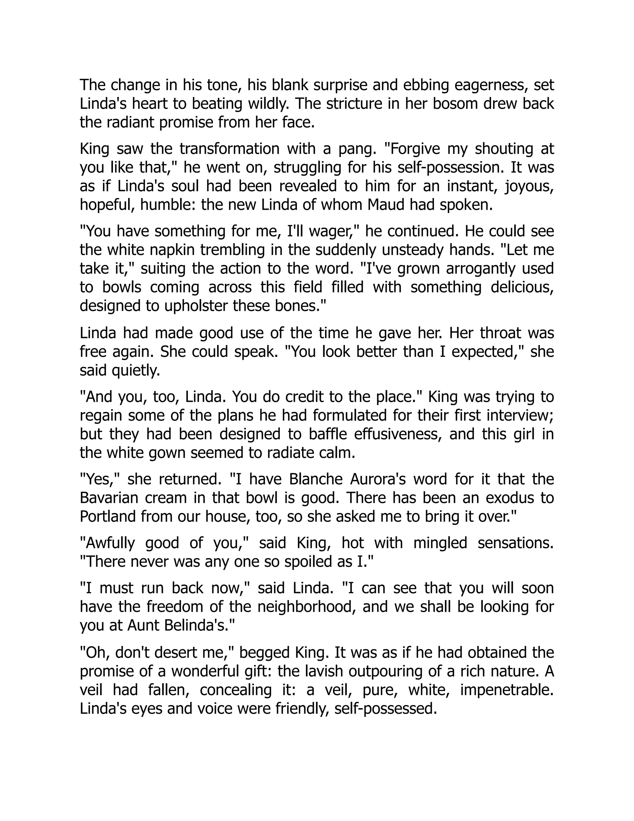 The change in his tone, his blank surprise and ebbing eagerness, set
Linda's heart to beating wildly. The stricture in her bosom drew back
the radiant promise from her face.
King saw the transformation with a pang. "Forgive my shouting at
you like that," he went on, struggling for his self-possession. It was
as if Linda's soul had been revealed to him for an instant, joyous,
hopeful, humble: the new Linda of whom Maud had spoken.
"You have something for me, I'll wager," he continued. He could see
the white napkin trembling in the suddenly unsteady hands. "Let me
take it," suiting the action to the word. "I've grown arrogantly used
to bowls coming across this field filled with something delicious,
designed to upholster these bones."
Linda had made good use of the time he gave her. Her throat was
free again. She could speak. "You look better than I expected," she
said quietly.
"And you, too, Linda. You do credit to the place." King was trying to
regain some of the plans he had formulated for their first interview;
but they had been designed to baffle effusiveness, and this girl in
the white gown seemed to radiate calm.
"Yes," she returned. "I have Blanche Aurora's word for it that the
Bavarian cream in that bowl is good. There has been an exodus to
Portland from our house, too, so she asked me to bring it over."
"Awfully good of you," said King, hot with mingled sensations.
"There never was any one so spoiled as I."
"I must run back now," said Linda. "I can see that you will soon
have the freedom of the neighborhood, and we shall be looking for
you at Aunt Belinda's."
"Oh, don't desert me," begged King. It was as if he had obtained the
promise of a wonderful gift: the lavish outpouring of a rich nature. A
veil had fallen, concealing it: a veil, pure, white, impenetrable.
Linda's eyes and voice were friendly, self-possessed.
 