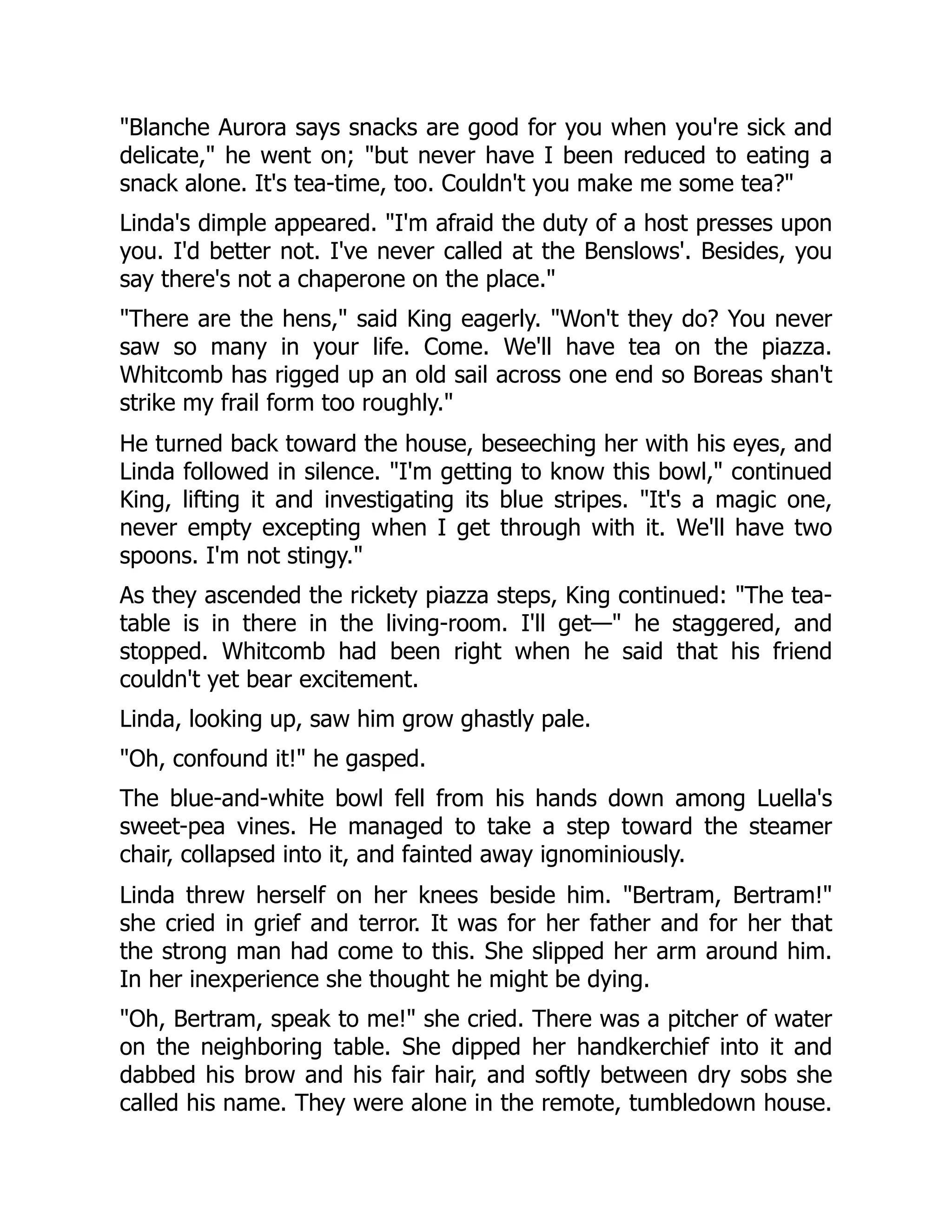 "Blanche Aurora says snacks are good for you when you're sick and
delicate," he went on; "but never have I been reduced to eating a
snack alone. It's tea-time, too. Couldn't you make me some tea?"
Linda's dimple appeared. "I'm afraid the duty of a host presses upon
you. I'd better not. I've never called at the Benslows'. Besides, you
say there's not a chaperone on the place."
"There are the hens," said King eagerly. "Won't they do? You never
saw so many in your life. Come. We'll have tea on the piazza.
Whitcomb has rigged up an old sail across one end so Boreas shan't
strike my frail form too roughly."
He turned back toward the house, beseeching her with his eyes, and
Linda followed in silence. "I'm getting to know this bowl," continued
King, lifting it and investigating its blue stripes. "It's a magic one,
never empty excepting when I get through with it. We'll have two
spoons. I'm not stingy."
As they ascended the rickety piazza steps, King continued: "The tea-
table is in there in the living-room. I'll get—" he staggered, and
stopped. Whitcomb had been right when he said that his friend
couldn't yet bear excitement.
Linda, looking up, saw him grow ghastly pale.
"Oh, confound it!" he gasped.
The blue-and-white bowl fell from his hands down among Luella's
sweet-pea vines. He managed to take a step toward the steamer
chair, collapsed into it, and fainted away ignominiously.
Linda threw herself on her knees beside him. "Bertram, Bertram!"
she cried in grief and terror. It was for her father and for her that
the strong man had come to this. She slipped her arm around him.
In her inexperience she thought he might be dying.
"Oh, Bertram, speak to me!" she cried. There was a pitcher of water
on the neighboring table. She dipped her handkerchief into it and
dabbed his brow and his fair hair, and softly between dry sobs she
called his name. They were alone in the remote, tumbledown house.
 