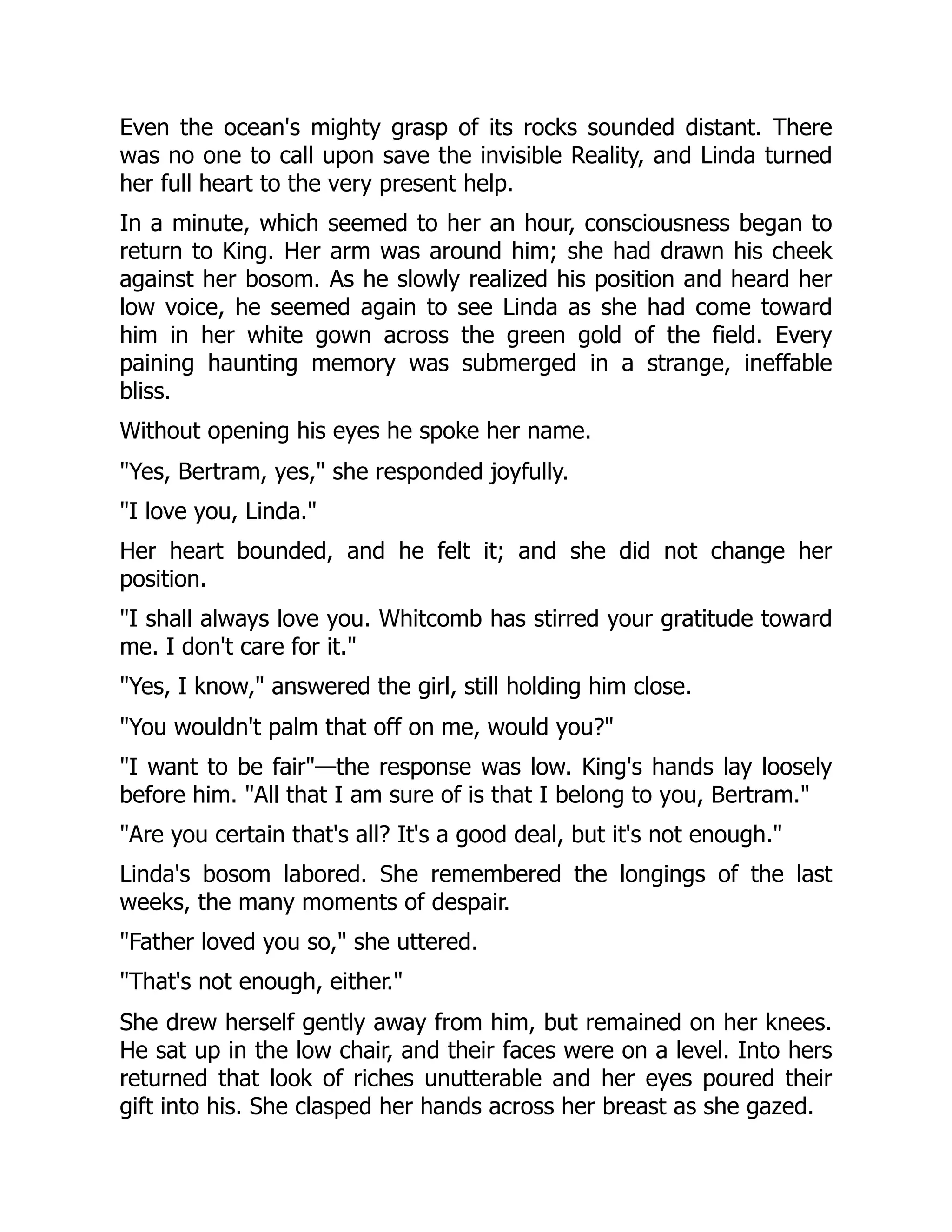 Even the ocean's mighty grasp of its rocks sounded distant. There
was no one to call upon save the invisible Reality, and Linda turned
her full heart to the very present help.
In a minute, which seemed to her an hour, consciousness began to
return to King. Her arm was around him; she had drawn his cheek
against her bosom. As he slowly realized his position and heard her
low voice, he seemed again to see Linda as she had come toward
him in her white gown across the green gold of the field. Every
paining haunting memory was submerged in a strange, ineffable
bliss.
Without opening his eyes he spoke her name.
"Yes, Bertram, yes," she responded joyfully.
"I love you, Linda."
Her heart bounded, and he felt it; and she did not change her
position.
"I shall always love you. Whitcomb has stirred your gratitude toward
me. I don't care for it."
"Yes, I know," answered the girl, still holding him close.
"You wouldn't palm that off on me, would you?"
"I want to be fair"—the response was low. King's hands lay loosely
before him. "All that I am sure of is that I belong to you, Bertram."
"Are you certain that's all? It's a good deal, but it's not enough."
Linda's bosom labored. She remembered the longings of the last
weeks, the many moments of despair.
"Father loved you so," she uttered.
"That's not enough, either."
She drew herself gently away from him, but remained on her knees.
He sat up in the low chair, and their faces were on a level. Into hers
returned that look of riches unutterable and her eyes poured their
gift into his. She clasped her hands across her breast as she gazed.
 