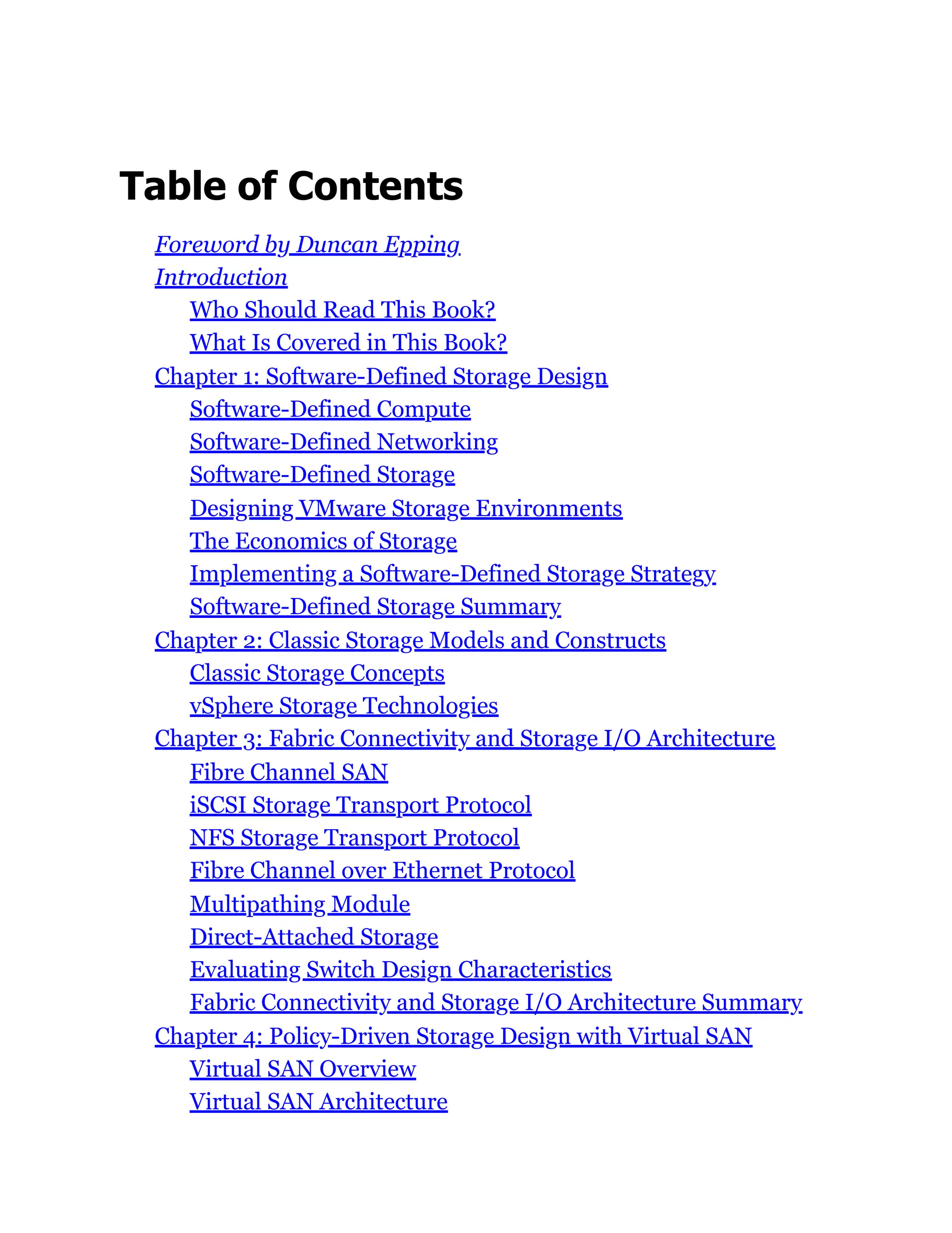 Table of Contents
Foreword by Duncan Epping
Introduction
Who Should Read This Book?
What Is Covered in This Book?
Chapter 1: Software-Defined Storage Design
Software-Defined Compute
Software-Defined Networking
Software-Defined Storage
Designing VMware Storage Environments
The Economics of Storage
Implementing a Software-Defined Storage Strategy
Software-Defined Storage Summary
Chapter 2: Classic Storage Models and Constructs
Classic Storage Concepts
vSphere Storage Technologies
Chapter 3: Fabric Connectivity and Storage I/O Architecture
Fibre Channel SAN
iSCSI Storage Transport Protocol
NFS Storage Transport Protocol
Fibre Channel over Ethernet Protocol
Multipathing Module
Direct-Attached Storage
Evaluating Switch Design Characteristics
Fabric Connectivity and Storage I/O Architecture Summary
Chapter 4: Policy-Driven Storage Design with Virtual SAN
Virtual SAN Overview
Virtual SAN Architecture
 
