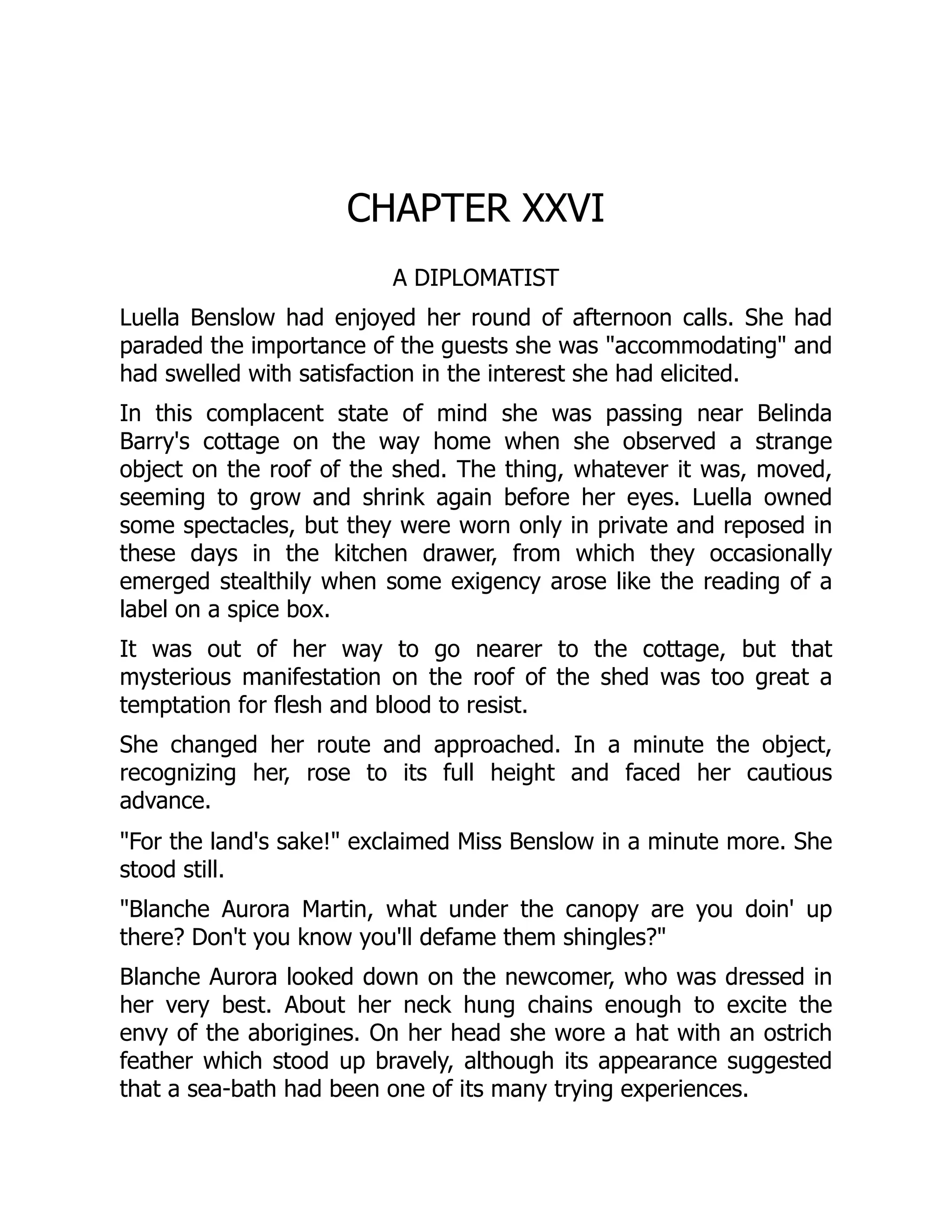 CHAPTER XXVI
A DIPLOMATIST
Luella Benslow had enjoyed her round of afternoon calls. She had
paraded the importance of the guests she was "accommodating" and
had swelled with satisfaction in the interest she had elicited.
In this complacent state of mind she was passing near Belinda
Barry's cottage on the way home when she observed a strange
object on the roof of the shed. The thing, whatever it was, moved,
seeming to grow and shrink again before her eyes. Luella owned
some spectacles, but they were worn only in private and reposed in
these days in the kitchen drawer, from which they occasionally
emerged stealthily when some exigency arose like the reading of a
label on a spice box.
It was out of her way to go nearer to the cottage, but that
mysterious manifestation on the roof of the shed was too great a
temptation for flesh and blood to resist.
She changed her route and approached. In a minute the object,
recognizing her, rose to its full height and faced her cautious
advance.
"For the land's sake!" exclaimed Miss Benslow in a minute more. She
stood still.
"Blanche Aurora Martin, what under the canopy are you doin' up
there? Don't you know you'll defame them shingles?"
Blanche Aurora looked down on the newcomer, who was dressed in
her very best. About her neck hung chains enough to excite the
envy of the aborigines. On her head she wore a hat with an ostrich
feather which stood up bravely, although its appearance suggested
that a sea-bath had been one of its many trying experiences.
 