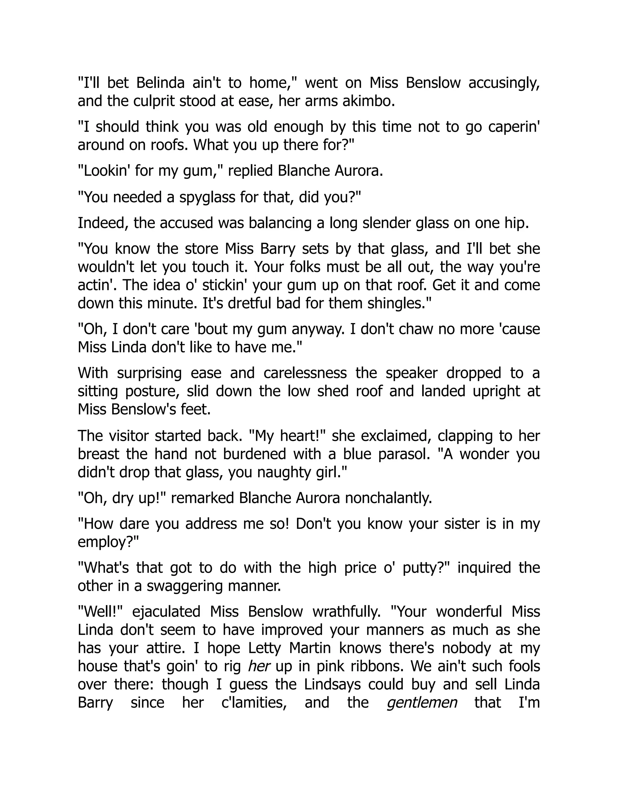 "I'll bet Belinda ain't to home," went on Miss Benslow accusingly,
and the culprit stood at ease, her arms akimbo.
"I should think you was old enough by this time not to go caperin'
around on roofs. What you up there for?"
"Lookin' for my gum," replied Blanche Aurora.
"You needed a spyglass for that, did you?"
Indeed, the accused was balancing a long slender glass on one hip.
"You know the store Miss Barry sets by that glass, and I'll bet she
wouldn't let you touch it. Your folks must be all out, the way you're
actin'. The idea o' stickin' your gum up on that roof. Get it and come
down this minute. It's dretful bad for them shingles."
"Oh, I don't care 'bout my gum anyway. I don't chaw no more 'cause
Miss Linda don't like to have me."
With surprising ease and carelessness the speaker dropped to a
sitting posture, slid down the low shed roof and landed upright at
Miss Benslow's feet.
The visitor started back. "My heart!" she exclaimed, clapping to her
breast the hand not burdened with a blue parasol. "A wonder you
didn't drop that glass, you naughty girl."
"Oh, dry up!" remarked Blanche Aurora nonchalantly.
"How dare you address me so! Don't you know your sister is in my
employ?"
"What's that got to do with the high price o' putty?" inquired the
other in a swaggering manner.
"Well!" ejaculated Miss Benslow wrathfully. "Your wonderful Miss
Linda don't seem to have improved your manners as much as she
has your attire. I hope Letty Martin knows there's nobody at my
house that's goin' to rig her up in pink ribbons. We ain't such fools
over there: though I guess the Lindsays could buy and sell Linda
Barry since her c'lamities, and the gentlemen that I'm
 