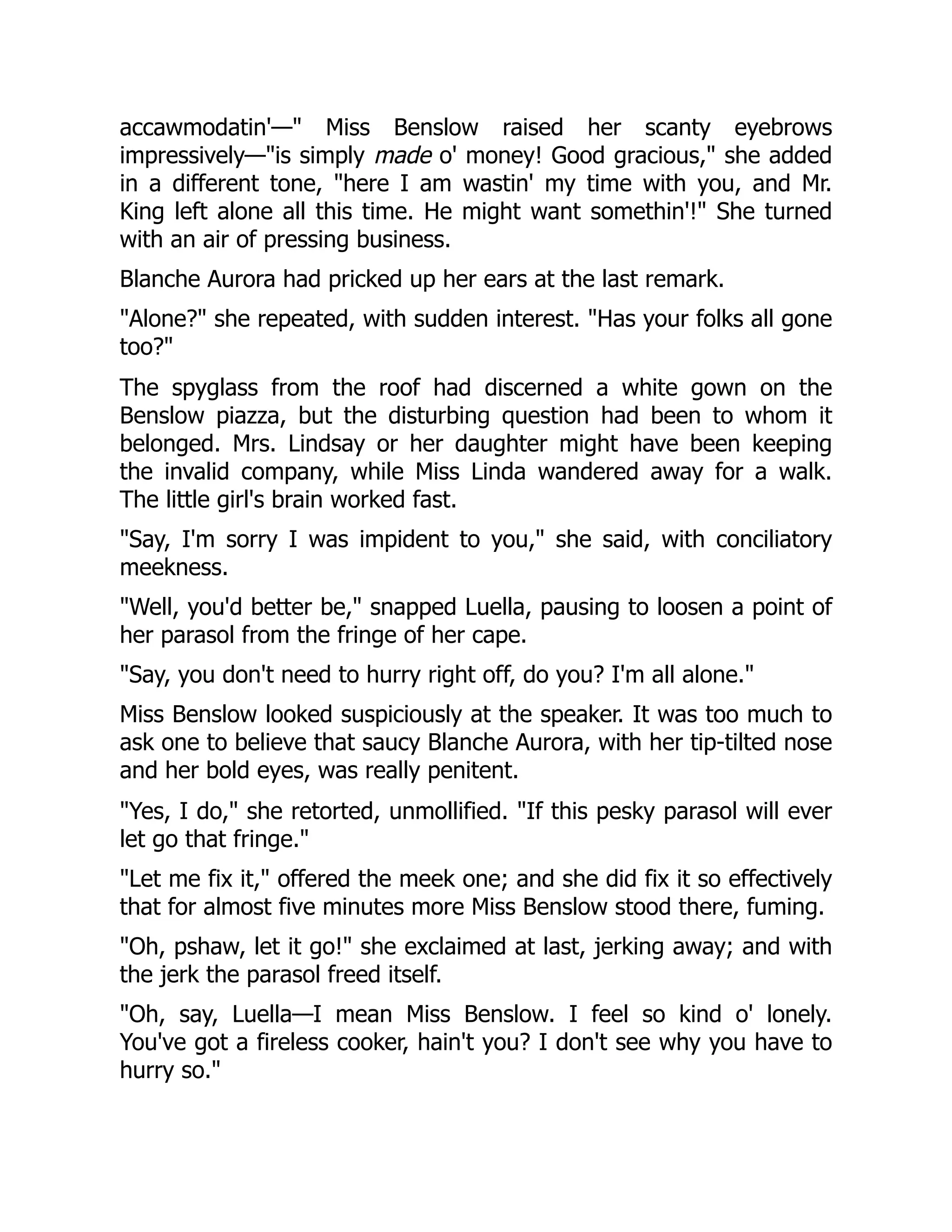 accawmodatin'—" Miss Benslow raised her scanty eyebrows
impressively—"is simply made o' money! Good gracious," she added
in a different tone, "here I am wastin' my time with you, and Mr.
King left alone all this time. He might want somethin'!" She turned
with an air of pressing business.
Blanche Aurora had pricked up her ears at the last remark.
"Alone?" she repeated, with sudden interest. "Has your folks all gone
too?"
The spyglass from the roof had discerned a white gown on the
Benslow piazza, but the disturbing question had been to whom it
belonged. Mrs. Lindsay or her daughter might have been keeping
the invalid company, while Miss Linda wandered away for a walk.
The little girl's brain worked fast.
"Say, I'm sorry I was impident to you," she said, with conciliatory
meekness.
"Well, you'd better be," snapped Luella, pausing to loosen a point of
her parasol from the fringe of her cape.
"Say, you don't need to hurry right off, do you? I'm all alone."
Miss Benslow looked suspiciously at the speaker. It was too much to
ask one to believe that saucy Blanche Aurora, with her tip-tilted nose
and her bold eyes, was really penitent.
"Yes, I do," she retorted, unmollified. "If this pesky parasol will ever
let go that fringe."
"Let me fix it," offered the meek one; and she did fix it so effectively
that for almost five minutes more Miss Benslow stood there, fuming.
"Oh, pshaw, let it go!" she exclaimed at last, jerking away; and with
the jerk the parasol freed itself.
"Oh, say, Luella—I mean Miss Benslow. I feel so kind o' lonely.
You've got a fireless cooker, hain't you? I don't see why you have to
hurry so."
 