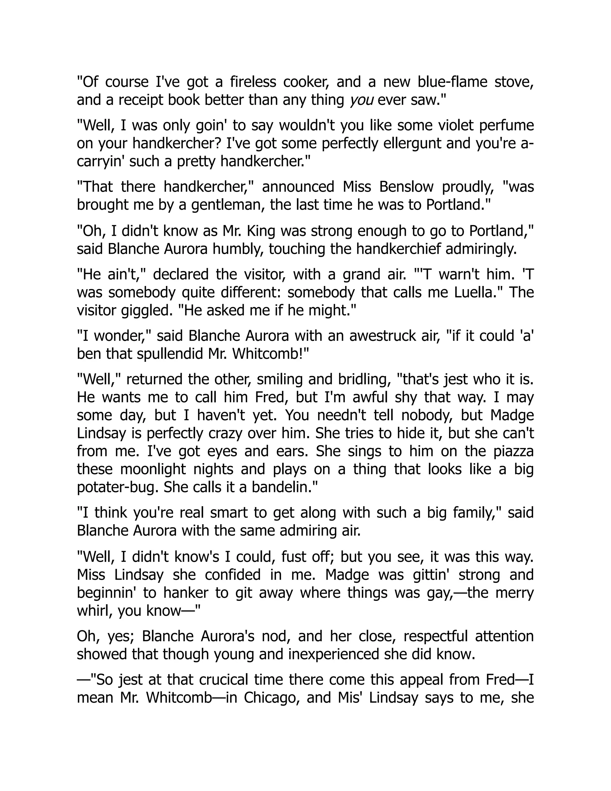 "Of course I've got a fireless cooker, and a new blue-flame stove,
and a receipt book better than any thing you ever saw."
"Well, I was only goin' to say wouldn't you like some violet perfume
on your handkercher? I've got some perfectly ellergunt and you're a-
carryin' such a pretty handkercher."
"That there handkercher," announced Miss Benslow proudly, "was
brought me by a gentleman, the last time he was to Portland."
"Oh, I didn't know as Mr. King was strong enough to go to Portland,"
said Blanche Aurora humbly, touching the handkerchief admiringly.
"He ain't," declared the visitor, with a grand air. "'T warn't him. 'T
was somebody quite different: somebody that calls me Luella." The
visitor giggled. "He asked me if he might."
"I wonder," said Blanche Aurora with an awestruck air, "if it could 'a'
ben that spullendid Mr. Whitcomb!"
"Well," returned the other, smiling and bridling, "that's jest who it is.
He wants me to call him Fred, but I'm awful shy that way. I may
some day, but I haven't yet. You needn't tell nobody, but Madge
Lindsay is perfectly crazy over him. She tries to hide it, but she can't
from me. I've got eyes and ears. She sings to him on the piazza
these moonlight nights and plays on a thing that looks like a big
potater-bug. She calls it a bandelin."
"I think you're real smart to get along with such a big family," said
Blanche Aurora with the same admiring air.
"Well, I didn't know's I could, fust off; but you see, it was this way.
Miss Lindsay she confided in me. Madge was gittin' strong and
beginnin' to hanker to git away where things was gay,—the merry
whirl, you know—"
Oh, yes; Blanche Aurora's nod, and her close, respectful attention
showed that though young and inexperienced she did know.
—"So jest at that crucical time there come this appeal from Fred—I
mean Mr. Whitcomb—in Chicago, and Mis' Lindsay says to me, she
 
