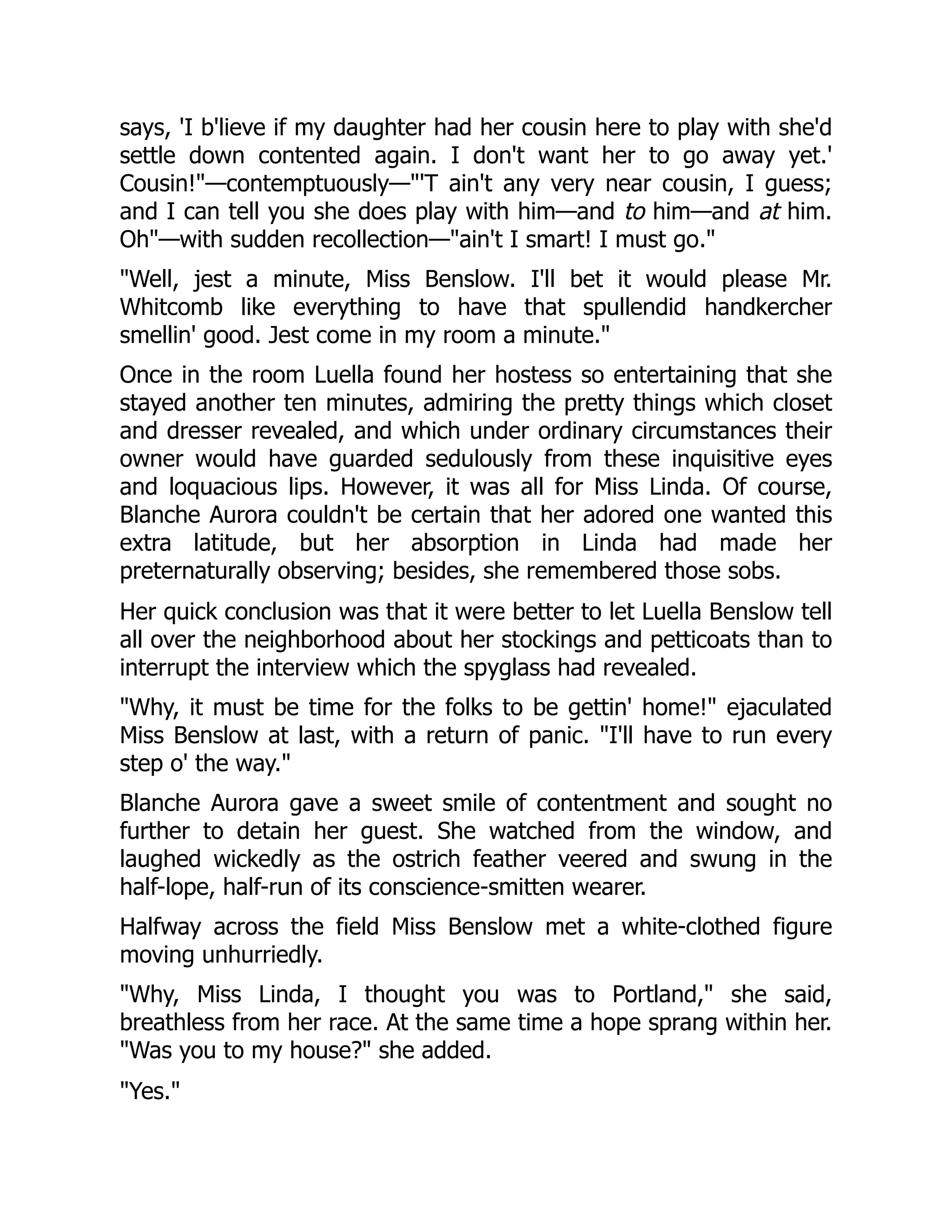 says, 'I b'lieve if my daughter had her cousin here to play with she'd
settle down contented again. I don't want her to go away yet.'
Cousin!"—contemptuously—"'T ain't any very near cousin, I guess;
and I can tell you she does play with him—and to him—and at him.
Oh"—with sudden recollection—"ain't I smart! I must go."
"Well, jest a minute, Miss Benslow. I'll bet it would please Mr.
Whitcomb like everything to have that spullendid handkercher
smellin' good. Jest come in my room a minute."
Once in the room Luella found her hostess so entertaining that she
stayed another ten minutes, admiring the pretty things which closet
and dresser revealed, and which under ordinary circumstances their
owner would have guarded sedulously from these inquisitive eyes
and loquacious lips. However, it was all for Miss Linda. Of course,
Blanche Aurora couldn't be certain that her adored one wanted this
extra latitude, but her absorption in Linda had made her
preternaturally observing; besides, she remembered those sobs.
Her quick conclusion was that it were better to let Luella Benslow tell
all over the neighborhood about her stockings and petticoats than to
interrupt the interview which the spyglass had revealed.
"Why, it must be time for the folks to be gettin' home!" ejaculated
Miss Benslow at last, with a return of panic. "I'll have to run every
step o' the way."
Blanche Aurora gave a sweet smile of contentment and sought no
further to detain her guest. She watched from the window, and
laughed wickedly as the ostrich feather veered and swung in the
half-lope, half-run of its conscience-smitten wearer.
Halfway across the field Miss Benslow met a white-clothed figure
moving unhurriedly.
"Why, Miss Linda, I thought you was to Portland," she said,
breathless from her race. At the same time a hope sprang within her.
"Was you to my house?" she added.
"Yes."
 