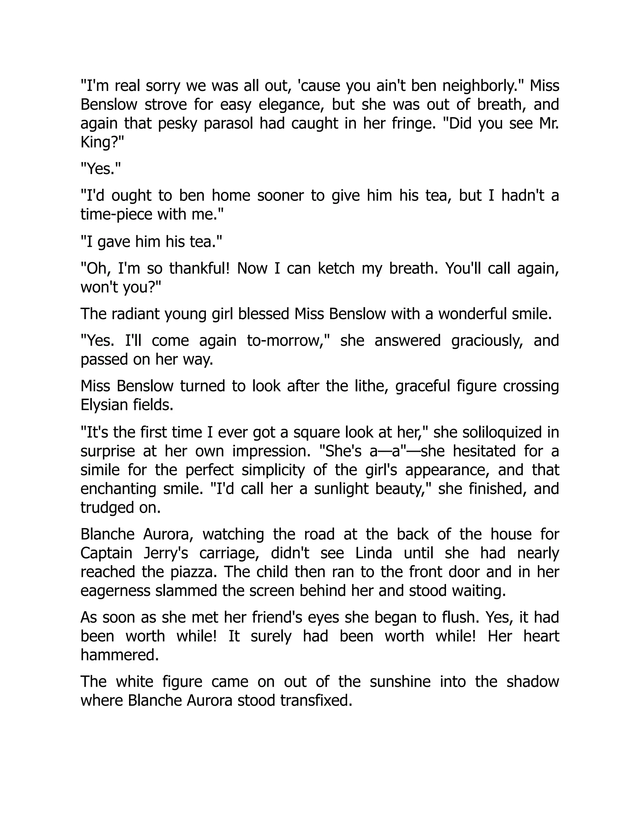 "I'm real sorry we was all out, 'cause you ain't ben neighborly." Miss
Benslow strove for easy elegance, but she was out of breath, and
again that pesky parasol had caught in her fringe. "Did you see Mr.
King?"
"Yes."
"I'd ought to ben home sooner to give him his tea, but I hadn't a
time-piece with me."
"I gave him his tea."
"Oh, I'm so thankful! Now I can ketch my breath. You'll call again,
won't you?"
The radiant young girl blessed Miss Benslow with a wonderful smile.
"Yes. I'll come again to-morrow," she answered graciously, and
passed on her way.
Miss Benslow turned to look after the lithe, graceful figure crossing
Elysian fields.
"It's the first time I ever got a square look at her," she soliloquized in
surprise at her own impression. "She's a—a"—she hesitated for a
simile for the perfect simplicity of the girl's appearance, and that
enchanting smile. "I'd call her a sunlight beauty," she finished, and
trudged on.
Blanche Aurora, watching the road at the back of the house for
Captain Jerry's carriage, didn't see Linda until she had nearly
reached the piazza. The child then ran to the front door and in her
eagerness slammed the screen behind her and stood waiting.
As soon as she met her friend's eyes she began to flush. Yes, it had
been worth while! It surely had been worth while! Her heart
hammered.
The white figure came on out of the sunshine into the shadow
where Blanche Aurora stood transfixed.
 