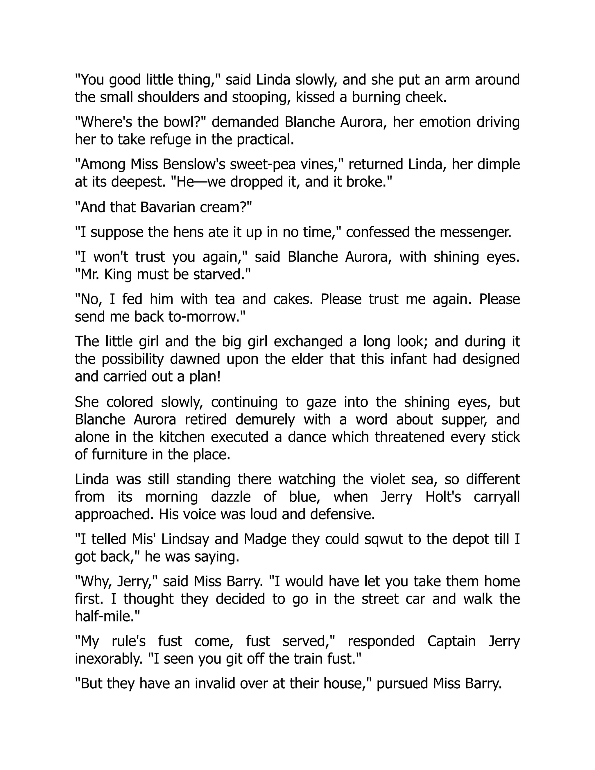 "You good little thing," said Linda slowly, and she put an arm around
the small shoulders and stooping, kissed a burning cheek.
"Where's the bowl?" demanded Blanche Aurora, her emotion driving
her to take refuge in the practical.
"Among Miss Benslow's sweet-pea vines," returned Linda, her dimple
at its deepest. "He—we dropped it, and it broke."
"And that Bavarian cream?"
"I suppose the hens ate it up in no time," confessed the messenger.
"I won't trust you again," said Blanche Aurora, with shining eyes.
"Mr. King must be starved."
"No, I fed him with tea and cakes. Please trust me again. Please
send me back to-morrow."
The little girl and the big girl exchanged a long look; and during it
the possibility dawned upon the elder that this infant had designed
and carried out a plan!
She colored slowly, continuing to gaze into the shining eyes, but
Blanche Aurora retired demurely with a word about supper, and
alone in the kitchen executed a dance which threatened every stick
of furniture in the place.
Linda was still standing there watching the violet sea, so different
from its morning dazzle of blue, when Jerry Holt's carryall
approached. His voice was loud and defensive.
"I telled Mis' Lindsay and Madge they could sqwut to the depot till I
got back," he was saying.
"Why, Jerry," said Miss Barry. "I would have let you take them home
first. I thought they decided to go in the street car and walk the
half-mile."
"My rule's fust come, fust served," responded Captain Jerry
inexorably. "I seen you git off the train fust."
"But they have an invalid over at their house," pursued Miss Barry.
 