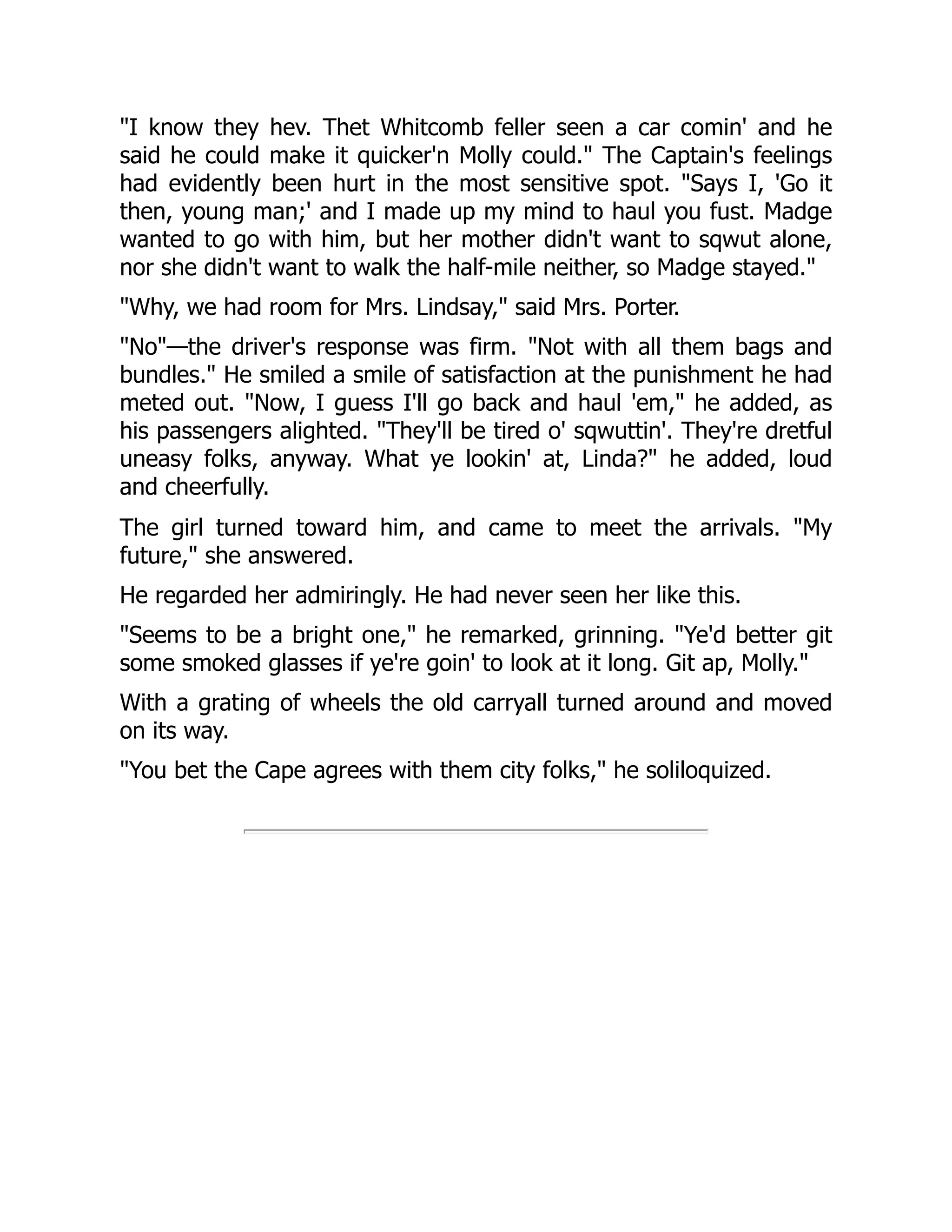 "I know they hev. Thet Whitcomb feller seen a car comin' and he
said he could make it quicker'n Molly could." The Captain's feelings
had evidently been hurt in the most sensitive spot. "Says I, 'Go it
then, young man;' and I made up my mind to haul you fust. Madge
wanted to go with him, but her mother didn't want to sqwut alone,
nor she didn't want to walk the half-mile neither, so Madge stayed."
"Why, we had room for Mrs. Lindsay," said Mrs. Porter.
"No"—the driver's response was firm. "Not with all them bags and
bundles." He smiled a smile of satisfaction at the punishment he had
meted out. "Now, I guess I'll go back and haul 'em," he added, as
his passengers alighted. "They'll be tired o' sqwuttin'. They're dretful
uneasy folks, anyway. What ye lookin' at, Linda?" he added, loud
and cheerfully.
The girl turned toward him, and came to meet the arrivals. "My
future," she answered.
He regarded her admiringly. He had never seen her like this.
"Seems to be a bright one," he remarked, grinning. "Ye'd better git
some smoked glasses if ye're goin' to look at it long. Git ap, Molly."
With a grating of wheels the old carryall turned around and moved
on its way.
"You bet the Cape agrees with them city folks," he soliloquized.
 