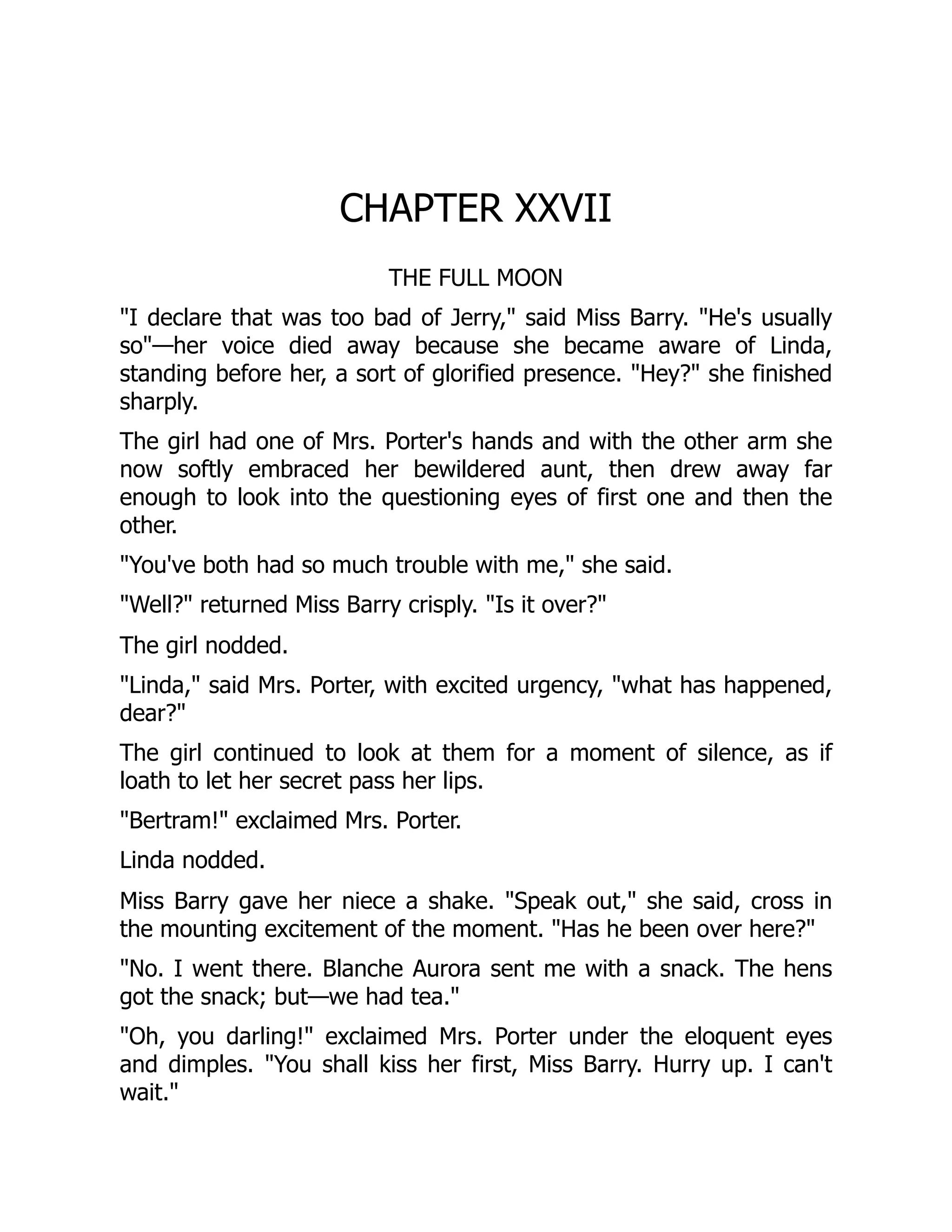 CHAPTER XXVII
THE FULL MOON
"I declare that was too bad of Jerry," said Miss Barry. "He's usually
so"—her voice died away because she became aware of Linda,
standing before her, a sort of glorified presence. "Hey?" she finished
sharply.
The girl had one of Mrs. Porter's hands and with the other arm she
now softly embraced her bewildered aunt, then drew away far
enough to look into the questioning eyes of first one and then the
other.
"You've both had so much trouble with me," she said.
"Well?" returned Miss Barry crisply. "Is it over?"
The girl nodded.
"Linda," said Mrs. Porter, with excited urgency, "what has happened,
dear?"
The girl continued to look at them for a moment of silence, as if
loath to let her secret pass her lips.
"Bertram!" exclaimed Mrs. Porter.
Linda nodded.
Miss Barry gave her niece a shake. "Speak out," she said, cross in
the mounting excitement of the moment. "Has he been over here?"
"No. I went there. Blanche Aurora sent me with a snack. The hens
got the snack; but—we had tea."
"Oh, you darling!" exclaimed Mrs. Porter under the eloquent eyes
and dimples. "You shall kiss her first, Miss Barry. Hurry up. I can't
wait."
 