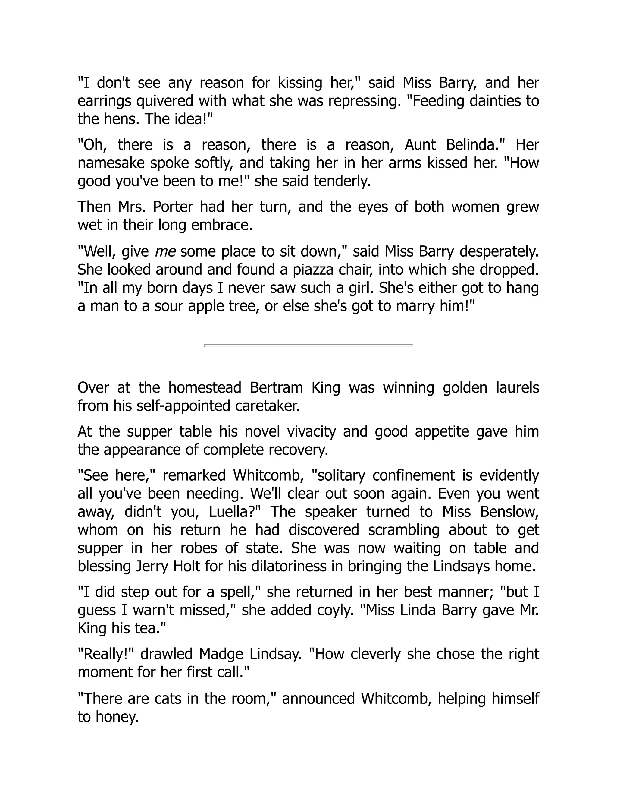 "I don't see any reason for kissing her," said Miss Barry, and her
earrings quivered with what she was repressing. "Feeding dainties to
the hens. The idea!"
"Oh, there is a reason, there is a reason, Aunt Belinda." Her
namesake spoke softly, and taking her in her arms kissed her. "How
good you've been to me!" she said tenderly.
Then Mrs. Porter had her turn, and the eyes of both women grew
wet in their long embrace.
"Well, give me some place to sit down," said Miss Barry desperately.
She looked around and found a piazza chair, into which she dropped.
"In all my born days I never saw such a girl. She's either got to hang
a man to a sour apple tree, or else she's got to marry him!"
Over at the homestead Bertram King was winning golden laurels
from his self-appointed caretaker.
At the supper table his novel vivacity and good appetite gave him
the appearance of complete recovery.
"See here," remarked Whitcomb, "solitary confinement is evidently
all you've been needing. We'll clear out soon again. Even you went
away, didn't you, Luella?" The speaker turned to Miss Benslow,
whom on his return he had discovered scrambling about to get
supper in her robes of state. She was now waiting on table and
blessing Jerry Holt for his dilatoriness in bringing the Lindsays home.
"I did step out for a spell," she returned in her best manner; "but I
guess I warn't missed," she added coyly. "Miss Linda Barry gave Mr.
King his tea."
"Really!" drawled Madge Lindsay. "How cleverly she chose the right
moment for her first call."
"There are cats in the room," announced Whitcomb, helping himself
to honey.
 