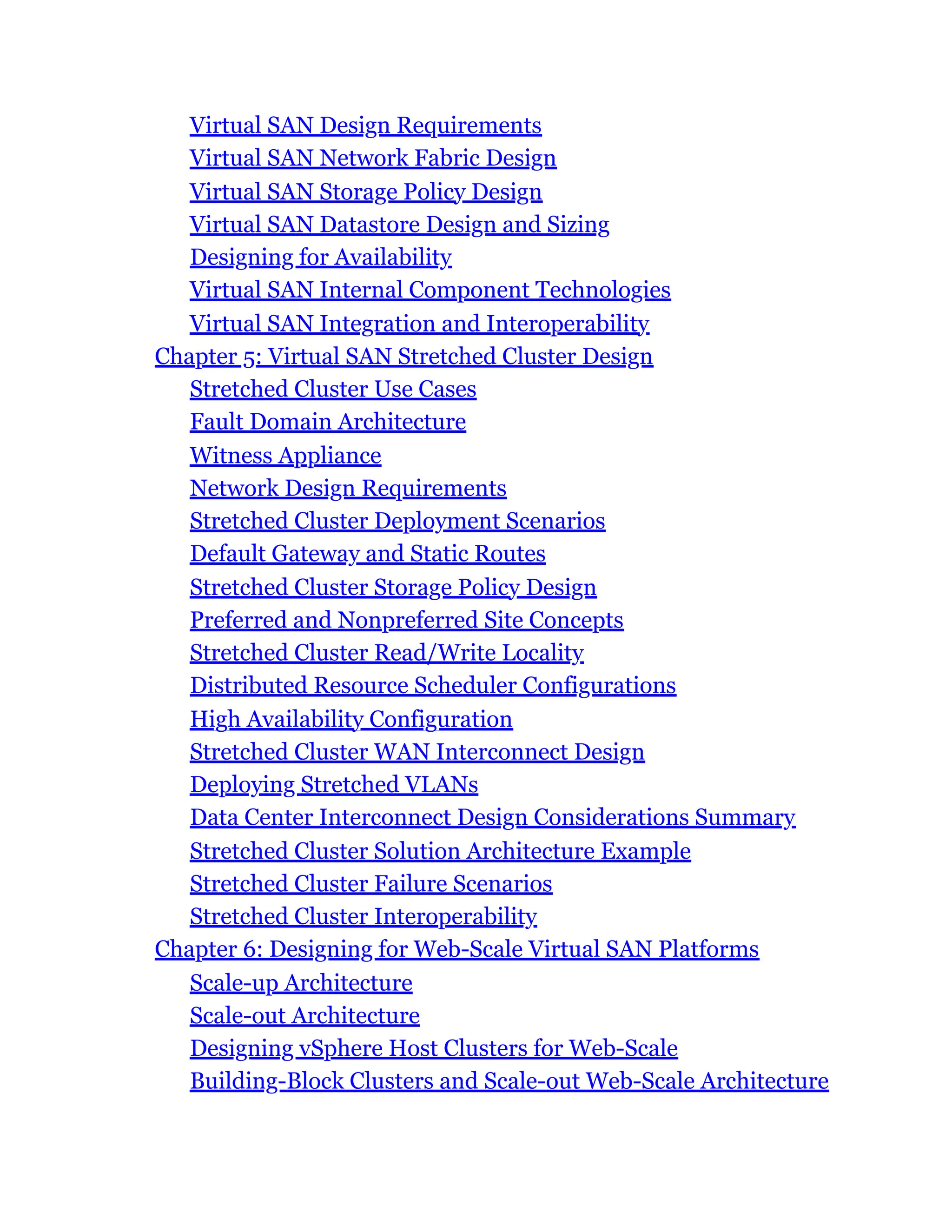 Virtual SAN Design Requirements
Virtual SAN Network Fabric Design
Virtual SAN Storage Policy Design
Virtual SAN Datastore Design and Sizing
Designing for Availability
Virtual SAN Internal Component Technologies
Virtual SAN Integration and Interoperability
Chapter 5: Virtual SAN Stretched Cluster Design
Stretched Cluster Use Cases
Fault Domain Architecture
Witness Appliance
Network Design Requirements
Stretched Cluster Deployment Scenarios
Default Gateway and Static Routes
Stretched Cluster Storage Policy Design
Preferred and Nonpreferred Site Concepts
Stretched Cluster Read/Write Locality
Distributed Resource Scheduler Configurations
High Availability Configuration
Stretched Cluster WAN Interconnect Design
Deploying Stretched VLANs
Data Center Interconnect Design Considerations Summary
Stretched Cluster Solution Architecture Example
Stretched Cluster Failure Scenarios
Stretched Cluster Interoperability
Chapter 6: Designing for Web-Scale Virtual SAN Platforms
Scale-up Architecture
Scale-out Architecture
Designing vSphere Host Clusters for Web-Scale
Building-Block Clusters and Scale-out Web-Scale Architecture
 