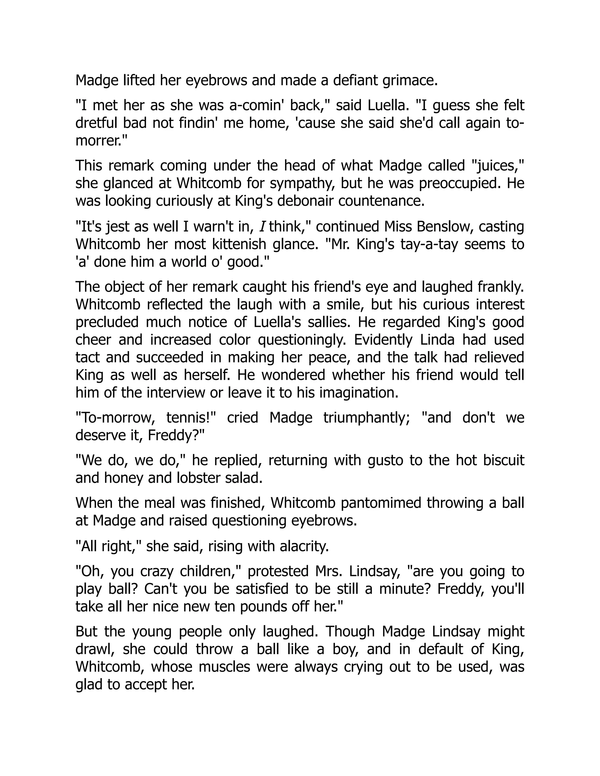 Madge lifted her eyebrows and made a defiant grimace.
"I met her as she was a-comin' back," said Luella. "I guess she felt
dretful bad not findin' me home, 'cause she said she'd call again to-
morrer."
This remark coming under the head of what Madge called "juices,"
she glanced at Whitcomb for sympathy, but he was preoccupied. He
was looking curiously at King's debonair countenance.
"It's jest as well I warn't in, I think," continued Miss Benslow, casting
Whitcomb her most kittenish glance. "Mr. King's tay-a-tay seems to
'a' done him a world o' good."
The object of her remark caught his friend's eye and laughed frankly.
Whitcomb reflected the laugh with a smile, but his curious interest
precluded much notice of Luella's sallies. He regarded King's good
cheer and increased color questioningly. Evidently Linda had used
tact and succeeded in making her peace, and the talk had relieved
King as well as herself. He wondered whether his friend would tell
him of the interview or leave it to his imagination.
"To-morrow, tennis!" cried Madge triumphantly; "and don't we
deserve it, Freddy?"
"We do, we do," he replied, returning with gusto to the hot biscuit
and honey and lobster salad.
When the meal was finished, Whitcomb pantomimed throwing a ball
at Madge and raised questioning eyebrows.
"All right," she said, rising with alacrity.
"Oh, you crazy children," protested Mrs. Lindsay, "are you going to
play ball? Can't you be satisfied to be still a minute? Freddy, you'll
take all her nice new ten pounds off her."
But the young people only laughed. Though Madge Lindsay might
drawl, she could throw a ball like a boy, and in default of King,
Whitcomb, whose muscles were always crying out to be used, was
glad to accept her.
 