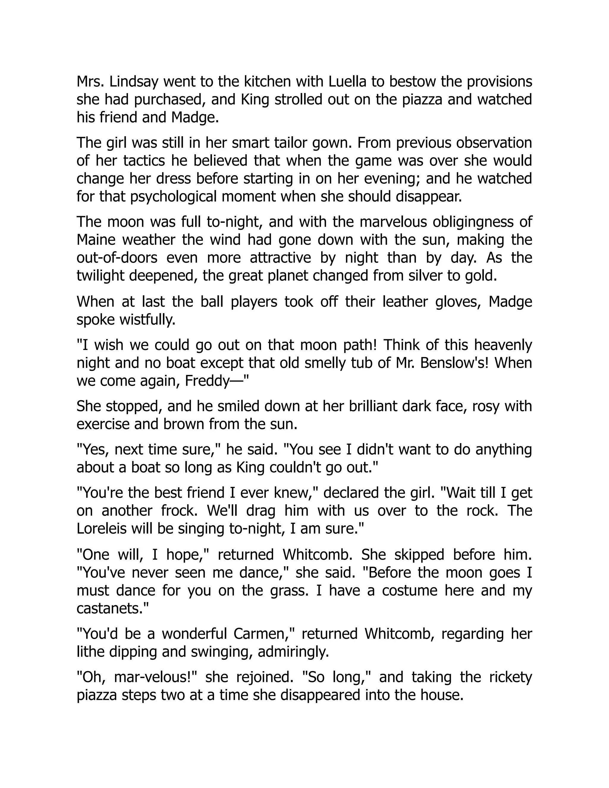 Mrs. Lindsay went to the kitchen with Luella to bestow the provisions
she had purchased, and King strolled out on the piazza and watched
his friend and Madge.
The girl was still in her smart tailor gown. From previous observation
of her tactics he believed that when the game was over she would
change her dress before starting in on her evening; and he watched
for that psychological moment when she should disappear.
The moon was full to-night, and with the marvelous obligingness of
Maine weather the wind had gone down with the sun, making the
out-of-doors even more attractive by night than by day. As the
twilight deepened, the great planet changed from silver to gold.
When at last the ball players took off their leather gloves, Madge
spoke wistfully.
"I wish we could go out on that moon path! Think of this heavenly
night and no boat except that old smelly tub of Mr. Benslow's! When
we come again, Freddy—"
She stopped, and he smiled down at her brilliant dark face, rosy with
exercise and brown from the sun.
"Yes, next time sure," he said. "You see I didn't want to do anything
about a boat so long as King couldn't go out."
"You're the best friend I ever knew," declared the girl. "Wait till I get
on another frock. We'll drag him with us over to the rock. The
Loreleis will be singing to-night, I am sure."
"One will, I hope," returned Whitcomb. She skipped before him.
"You've never seen me dance," she said. "Before the moon goes I
must dance for you on the grass. I have a costume here and my
castanets."
"You'd be a wonderful Carmen," returned Whitcomb, regarding her
lithe dipping and swinging, admiringly.
"Oh, mar-velous!" she rejoined. "So long," and taking the rickety
piazza steps two at a time she disappeared into the house.
 