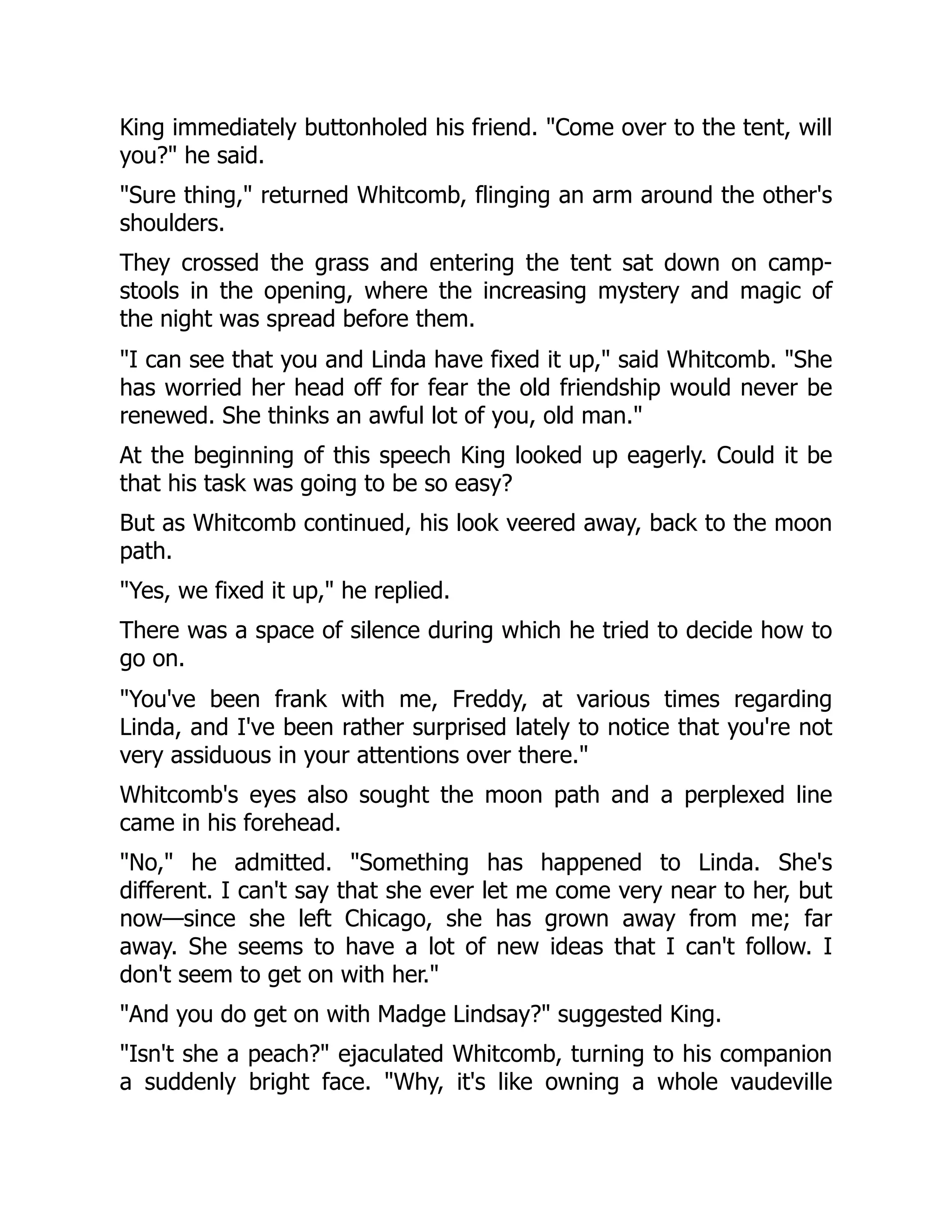 King immediately buttonholed his friend. "Come over to the tent, will
you?" he said.
"Sure thing," returned Whitcomb, flinging an arm around the other's
shoulders.
They crossed the grass and entering the tent sat down on camp-
stools in the opening, where the increasing mystery and magic of
the night was spread before them.
"I can see that you and Linda have fixed it up," said Whitcomb. "She
has worried her head off for fear the old friendship would never be
renewed. She thinks an awful lot of you, old man."
At the beginning of this speech King looked up eagerly. Could it be
that his task was going to be so easy?
But as Whitcomb continued, his look veered away, back to the moon
path.
"Yes, we fixed it up," he replied.
There was a space of silence during which he tried to decide how to
go on.
"You've been frank with me, Freddy, at various times regarding
Linda, and I've been rather surprised lately to notice that you're not
very assiduous in your attentions over there."
Whitcomb's eyes also sought the moon path and a perplexed line
came in his forehead.
"No," he admitted. "Something has happened to Linda. She's
different. I can't say that she ever let me come very near to her, but
now—since she left Chicago, she has grown away from me; far
away. She seems to have a lot of new ideas that I can't follow. I
don't seem to get on with her."
"And you do get on with Madge Lindsay?" suggested King.
"Isn't she a peach?" ejaculated Whitcomb, turning to his companion
a suddenly bright face. "Why, it's like owning a whole vaudeville
 