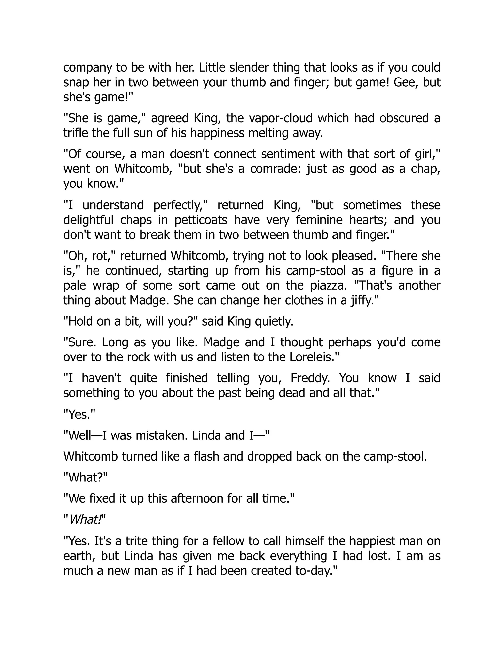 company to be with her. Little slender thing that looks as if you could
snap her in two between your thumb and finger; but game! Gee, but
she's game!"
"She is game," agreed King, the vapor-cloud which had obscured a
trifle the full sun of his happiness melting away.
"Of course, a man doesn't connect sentiment with that sort of girl,"
went on Whitcomb, "but she's a comrade: just as good as a chap,
you know."
"I understand perfectly," returned King, "but sometimes these
delightful chaps in petticoats have very feminine hearts; and you
don't want to break them in two between thumb and finger."
"Oh, rot," returned Whitcomb, trying not to look pleased. "There she
is," he continued, starting up from his camp-stool as a figure in a
pale wrap of some sort came out on the piazza. "That's another
thing about Madge. She can change her clothes in a jiffy."
"Hold on a bit, will you?" said King quietly.
"Sure. Long as you like. Madge and I thought perhaps you'd come
over to the rock with us and listen to the Loreleis."
"I haven't quite finished telling you, Freddy. You know I said
something to you about the past being dead and all that."
"Yes."
"Well—I was mistaken. Linda and I—"
Whitcomb turned like a flash and dropped back on the camp-stool.
"What?"
"We fixed it up this afternoon for all time."
"What!"
"Yes. It's a trite thing for a fellow to call himself the happiest man on
earth, but Linda has given me back everything I had lost. I am as
much a new man as if I had been created to-day."
 