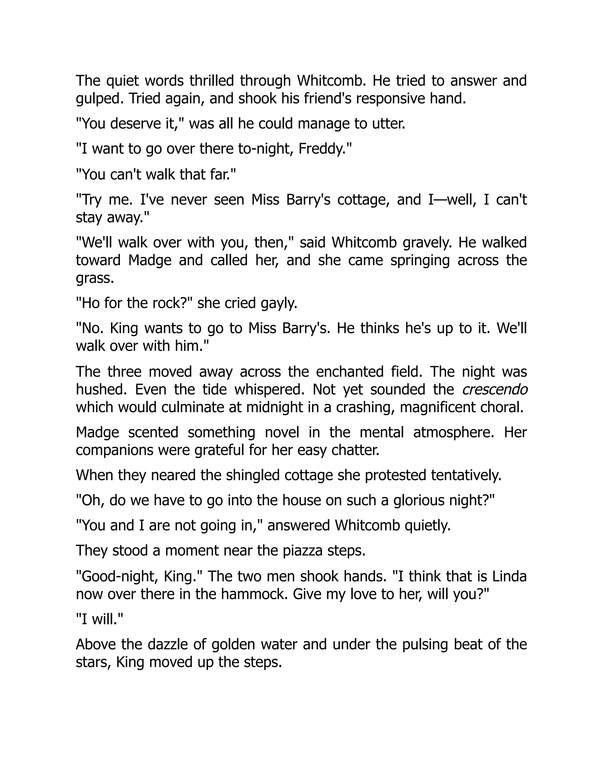The quiet words thrilled through Whitcomb. He tried to answer and
gulped. Tried again, and shook his friend's responsive hand.
"You deserve it," was all he could manage to utter.
"I want to go over there to-night, Freddy."
"You can't walk that far."
"Try me. I've never seen Miss Barry's cottage, and I—well, I can't
stay away."
"We'll walk over with you, then," said Whitcomb gravely. He walked
toward Madge and called her, and she came springing across the
grass.
"Ho for the rock?" she cried gayly.
"No. King wants to go to Miss Barry's. He thinks he's up to it. We'll
walk over with him."
The three moved away across the enchanted field. The night was
hushed. Even the tide whispered. Not yet sounded the crescendo
which would culminate at midnight in a crashing, magnificent choral.
Madge scented something novel in the mental atmosphere. Her
companions were grateful for her easy chatter.
When they neared the shingled cottage she protested tentatively.
"Oh, do we have to go into the house on such a glorious night?"
"You and I are not going in," answered Whitcomb quietly.
They stood a moment near the piazza steps.
"Good-night, King." The two men shook hands. "I think that is Linda
now over there in the hammock. Give my love to her, will you?"
"I will."
Above the dazzle of golden water and under the pulsing beat of the
stars, King moved up the steps.
 