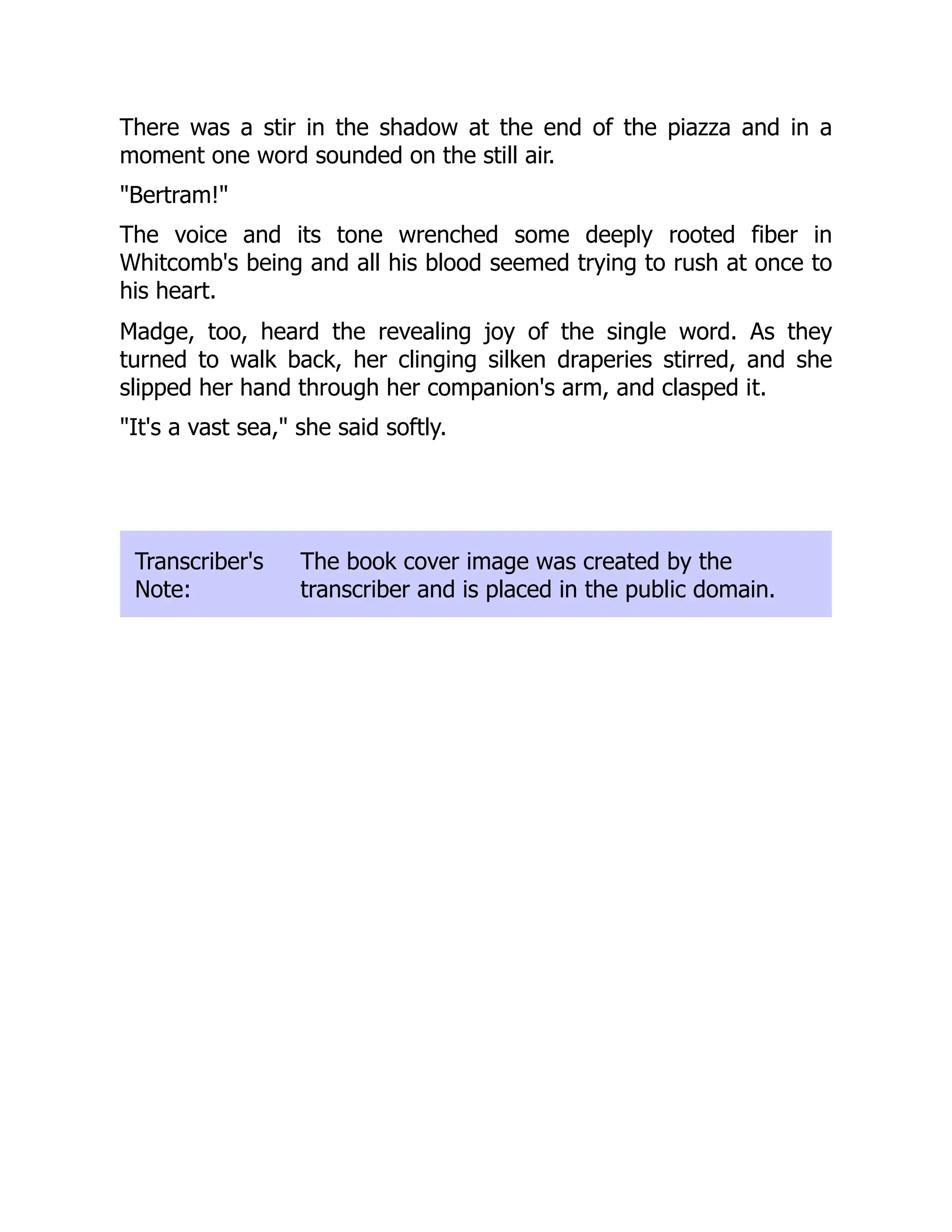 There was a stir in the shadow at the end of the piazza and in a
moment one word sounded on the still air.
"Bertram!"
The voice and its tone wrenched some deeply rooted fiber in
Whitcomb's being and all his blood seemed trying to rush at once to
his heart.
Madge, too, heard the revealing joy of the single word. As they
turned to walk back, her clinging silken draperies stirred, and she
slipped her hand through her companion's arm, and clasped it.
"It's a vast sea," she said softly.
Transcriber's
Note:
The book cover image was created by the
transcriber and is placed in the public domain.
 