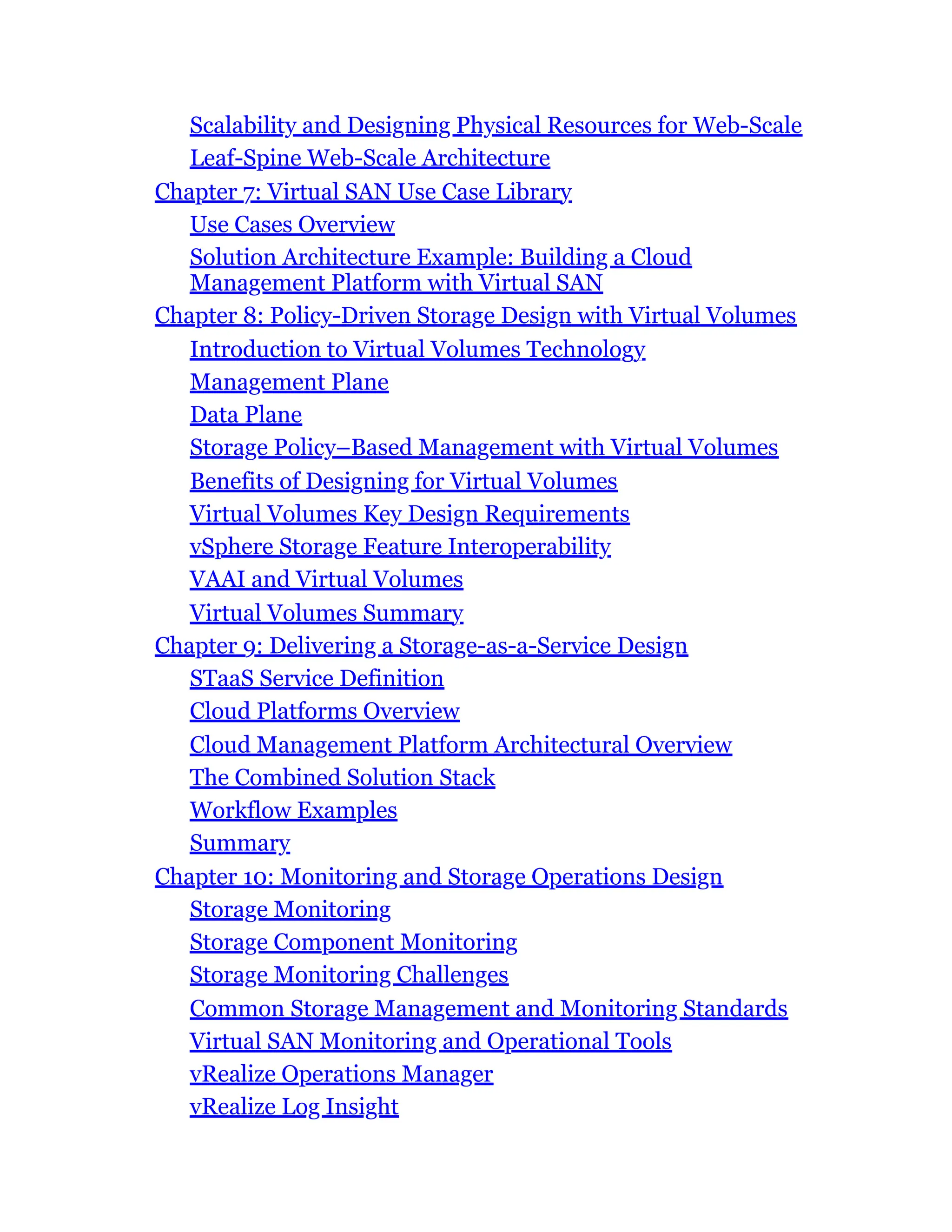 Scalability and Designing Physical Resources for Web-Scale
Leaf-Spine Web-Scale Architecture
Chapter 7: Virtual SAN Use Case Library
Use Cases Overview
Solution Architecture Example: Building a Cloud
Management Platform with Virtual SAN
Chapter 8: Policy-Driven Storage Design with Virtual Volumes
Introduction to Virtual Volumes Technology
Management Plane
Data Plane
Storage Policy–Based Management with Virtual Volumes
Benefits of Designing for Virtual Volumes
Virtual Volumes Key Design Requirements
vSphere Storage Feature Interoperability
VAAI and Virtual Volumes
Virtual Volumes Summary
Chapter 9: Delivering a Storage-as-a-Service Design
STaaS Service Definition
Cloud Platforms Overview
Cloud Management Platform Architectural Overview
The Combined Solution Stack
Workflow Examples
Summary
Chapter 10: Monitoring and Storage Operations Design
Storage Monitoring
Storage Component Monitoring
Storage Monitoring Challenges
Common Storage Management and Monitoring Standards
Virtual SAN Monitoring and Operational Tools
vRealize Operations Manager
vRealize Log Insight
 