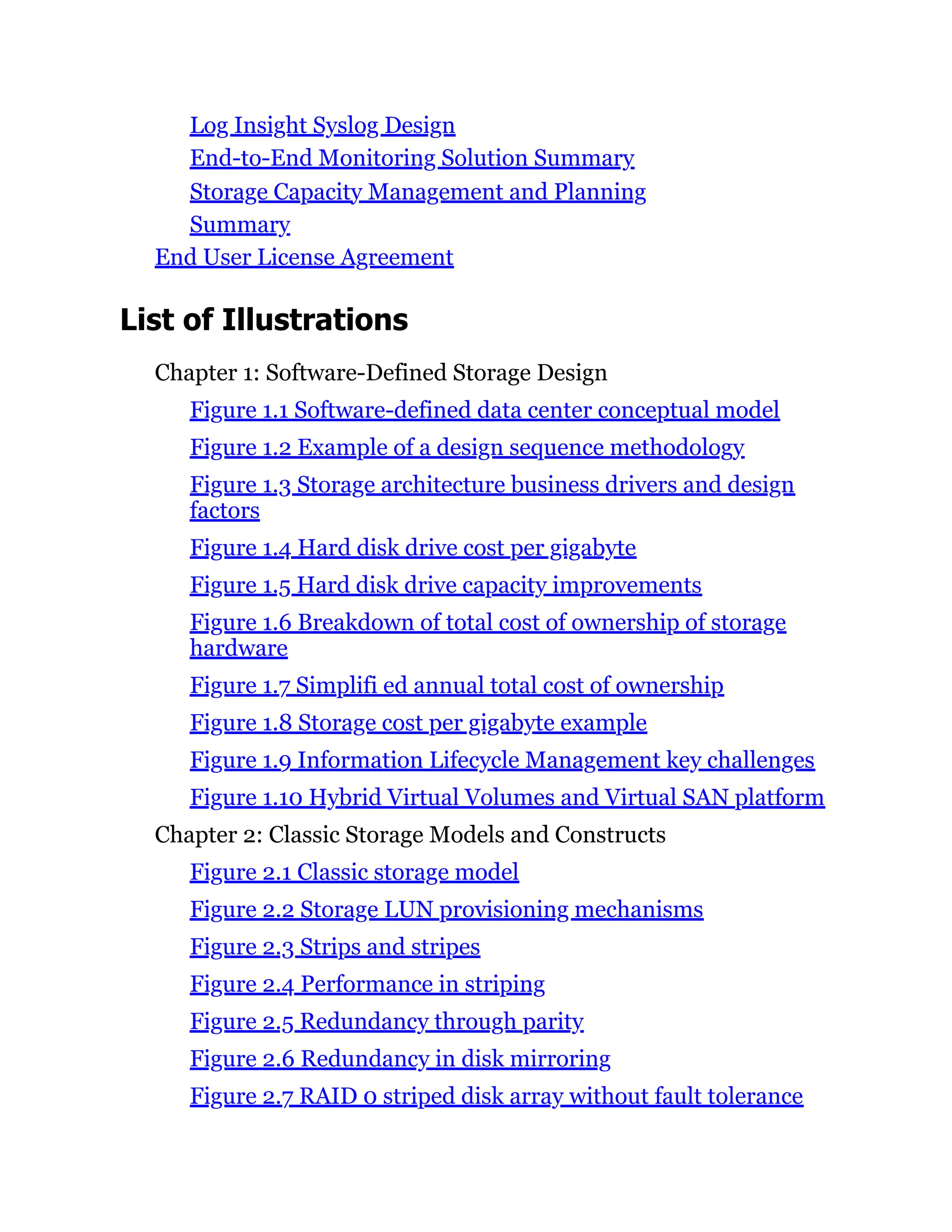 Log Insight Syslog Design
End-to-End Monitoring Solution Summary
Storage Capacity Management and Planning
Summary
End User License Agreement
List of Illustrations
Chapter 1: Software-Defined Storage Design
Figure 1.1 Software-defined data center conceptual model
Figure 1.2 Example of a design sequence methodology
Figure 1.3 Storage architecture business drivers and design
factors
Figure 1.4 Hard disk drive cost per gigabyte
Figure 1.5 Hard disk drive capacity improvements
Figure 1.6 Breakdown of total cost of ownership of storage
hardware
Figure 1.7 Simplifi ed annual total cost of ownership
Figure 1.8 Storage cost per gigabyte example
Figure 1.9 Information Lifecycle Management key challenges
Figure 1.10 Hybrid Virtual Volumes and Virtual SAN platform
Chapter 2: Classic Storage Models and Constructs
Figure 2.1 Classic storage model
Figure 2.2 Storage LUN provisioning mechanisms
Figure 2.3 Strips and stripes
Figure 2.4 Performance in striping
Figure 2.5 Redundancy through parity
Figure 2.6 Redundancy in disk mirroring
Figure 2.7 RAID 0 striped disk array without fault tolerance
 