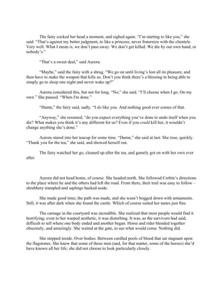 The fairy cocked her head a moment, and sighed again. “I’m starting to like you,” she
said. “That’s against my better judgment, to like a princess; never fraternize with the clientele.
Very well. What I mean is, we don’t pass away. We don’t get killed. We die by our own hand, or
nobody’s.”

         “That’s a sweet deal,” said Aurora.

       “Maybe,” said the fairy with a shrug. “We go on until living’s lost all its pleasure, and
then have to make the weapon that kills us. Don’t you think there’s a blessing in being able to
simply go to sleep one night and never wake up?”

       Aurora considered this, but not for long. “No,” she said. “I’ll choose when I go. On my
own.” She paused. “When I'm done.”

         “Damn,” the fairy said, sadly. “I do like you. And nothing good ever comes of that.

       “Anyway,” she resumed, “do you expect everything you’ve done to undo itself when you
die? What makes you think it’s any different for us? Even if you could kill her, it wouldn’t
change anything she’s done.”

      Aurora stared into her teacup for some time. “Damn,” she said at last. She rose, quickly.
“Thank you for the tea,” she said, and showed herself out.

         The fairy watched her go, cleaned up after the tea, and gamely got on with her own ever
after.



        Aurora did not head home, of course. She headed north. She followed Corbin’s directions
to the place where he and the others had left the road. From there, their trail was easy to follow –
shrubbery trampled and saplings hacked aside.

          She made good time; the path was made, and she wasn’t bogged down with armaments.
Still, it was after dark when she found the castle. Which of course suited her tastes just fine.

        The carnage in the courtyard was incredible. She realized that most people would find it
horrifying; even to her warped aesthetic, it was disturbing. It was, as the survivors had said,
difficult to tell where one body ended and another began. Horse and rider blended together
obscenely, and amazingly. She waited at the gate, to see what would come. Nothing did.

        She stepped inside. Over bodies. Between curdled pools of blood that sat stagnant upon
the flagstones. She knew that some of these men (and, for that matter, some of the horses) she’d
have known all her life; she did not choose to look particularly closely.
 
