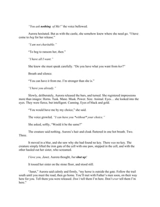 “You ask nothing of Me!” the voice bellowed.

       Aurora hesitated. But as with the castle, she somehow knew where she need go. “I have
come to beg for her release.”

         “I am not charitable.”

         “To beg to ransom her, then.”

         “I have all I want.”

         She knew she must speak carefully. “Do you have what you want from her?”

         Breath and silence.

         “You can have it from me. I’m stronger than she is.”

         “I have you already.”

       Slowly, deliberately, Aurora released the bars, and turned. She registered impressions
more than images: Horns. Tusk. Mane. Musk. Power. Size. Animal. Eyes… she looked into the
eyes. They were fierce, but intelligent. Cunning. Eyes of black and gold.

         “You would have me by my choice,” she said.

         The voice growled, “I can have you *without* your choice.”

         She asked, softly, “Would it be the same?”

         The creature said nothing. Aurora’s hair and cloak fluttered in one hot breath. Two.
Three.

        It moved in a blur, and she saw why she had found no key. There was no key. The
creature simply lifted the iron gate of the cell with one paw, stepped in the cell, and with the
other hauled out her sister, who screamed.

         I love you, Janet, Aurora thought, but shut up!

         It tossed her sister on the stone floor, and stood still.

        “Janet,” Aurora said calmly and firmly, “my horse is outside the gate. Follow the trail
south until you meet the road, then go home. You’ll met with Father’s men soon, on their way
here for you. Tell them you were released. Don’t tell them I’m here. Don’t ever tell them I’m
here.”
 