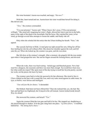 Her sister hesitated. Aurora was touched, and angry. “Go now!”

       With that, Janet turned and ran. Aurora knew her sister would hate herself for doing it.
She did not care.

          “Now,” the creature commanded.

        “I’m your prisoner,” Aurora said. “When I know she’s away, I’ll be your prisoner
willingly.” She stood still, imagining her sister’s flight, allowed her time to get lost in the halls,
panic at the sight of the dead in the moonlight, find the horse. She watched her sister, in her
mind, go through several false attempts to mount the saddle, and finally ride off.

          Only when she exhaled did she notice that she’d been holding her breath. “Now,” she
agreed.

        She scarcely had time to blink. A steel grip was tight around her arm, lifting her off her
feet, hurling her into the cell without effort. She struck her shoulder against the wall, and fell
onto the cot. When she looked up, the creature was gone, and she was alone.

       She felt dizzy at the creature’s strength. After a moment, she gingerly felt the now-tender
spot where it had grasped her arm. She ran her fingers around the forming bruise, and shivered.



        When she woke, there was food waiting – boiled eggs and blanched greens. Not a bad
meal for a dungeon, she reasoned, and there was more than enough. Tea would have been nice,
but what could one expect? She spent most of the day trying to recall her favorite poetry; second-
tier work, not the pieces she knew by heart.

        The creature came back at what she guessed to be late afternoon. She stood to face it.
Claws clinked on the bars with a sound like iron, and ivory tusks stood against its sable mane. Its
eyes, as before, were furious and intelligent.

          “You will join Me for dinner,” it demanded.

       She blinked. Had Janet not been offered this? Then she realized that, yes, she had. She
had, and had been too frightened; she’d stayed in the cell instead. Aurora looked inside herself.
Was she afraid?

          She answered the creature, and herself. “Yes.”

       Again the creature lifted the iron gate and held it for her. She stepped out, shuddering as
she passed through its shadow. It let the gate clang back into place. “Up three floors,” it rumbled
behind her. “The dining hall is there.”
 