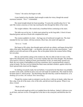 “I know,” she said as she began to walk.

      A paw landed on her shoulder, hard enough to make her wince, though she sensed
enormous restraint. “How?” it demanded.

        She stared straight ahead, her heart pounding. “It seems the sensible place for it,” she
said. She waited, conscious of claw tips touching her skin through the fabric of her cloak.

       The weight withdrew. She waited only a heartbeat before continuing to the stairs.

       The table was set for two. A whole roast animal lay on the long table. A bowl of more
blanched greens and one of fresh rolls completed the meal.

       The creature padded to its chair -- the huge one of reinforced wrought iron. The chair
intended for her was wicker, with lace armrests. Black lace, she noted with approval.

       “Serve us,” it said.

        She began to fill a plate, then thought again and took up a platter, and began slicing thick
slabs of the meat. She piled it high –- on intuition, she took care to cut the rarest portion –- and
added several rolls and most of the greens. She set the platter before the creature before filling
her own plate.

        She sat, and watched, eating as the creature ate. She was able to look at it now, in the
light of the dining hall, more clarity. It was more manlike than she’d first thought. The shoulders
were massive, however, making its back seem hunched. In fact, its whole body seemed very
fluid; she was certain it had padded on all fours sometimes, but it seemed perfectly suited to
using its hands. The face was lost behind the black mane and dark whiskers, against which the
fierce upward tusks stood out like daggers.

        Its clothing was poorly made, but not barbaric. It occurred to her that there was probably
no tailor in the castle, and that its paws were not well made for needlework. This made her feel a
bit better about it, almost proud – she liked things that did what they could for themselves. (I’m
thinking of it as mine, she realized. How interesting.)

        Though the creature made no attempt to use the silver, it did use its hands, rather than eat
like a dog. It ate all of the meat, a few of the rolls, and did not touch the greens. When it was
done, it stood.

       “Walk with Me.”

        She stood and caught up with it as it padded down the hallway. Indeed, it did move now
on all fours, and now on two. It brought her to the door to the courtyard, and held the door for
her.
 