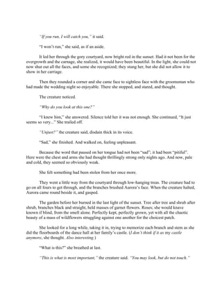 “If you run, I will catch you,” it said.

       “I won’t run,” she said, as if an aside.

       It led her through the gory courtyard, now bright red in the sunset. Had it not been for the
overgrowth and the carnage, she realized, it would have been beautiful. In the light, she could not
now shut out all the faces, and some she recognized; they stung her, but she did not allow it to
show in her carriage.

      Then they rounded a corner and she came face to sightless face with the groomsman who
had made the wedding night so enjoyable. There she stopped, and stared, and thought.

       The creature noticed.

       “Why do you look at this one?”

       “I knew him,” she answered. Silence told her it was not enough. She continued, “It just
seems so very...” She trailed off.

       “Unjust?” the creature said, disdain thick in its voice.

       “Sad,” she finished. And walked on, feeling unpleasant.

       Because the word that paused on her tongue had not been “sad”; it had been “pitiful”.
Here were the chest and arms she had thought thrillingly strong only nights ago. And now, pale
and cold, they seemed so obviously weak.

       She felt something had been stolen from her once more.

       They went a little way from the courtyard through low-hanging treas. The creature had to
go on all fours to get through, and the branches brushed Aurora’s face. When the creature halted,
Aurora came round beside it, and gasped.

        The garden before her burned in the last light of the sunset. Tree after tree and shrub after
shrub, branches black and straight, held masses of garnet flowers. Roses; she would knave
known if blind, from the smell alone. Perfectly kept, perfectly grown, yet with all the chaotic
beauty of a mass of wildflowers struggling against one another for the choicest patch.

        She looked for a long while, taking it in, trying to memorize each branch and stem as she
did the floorboards of the dance hall at her family’s castle. (I don’t think if it as my castle
anymore, she thought. Also interesting.)

       “What is this?” she breathed at last.

       “This is what is most important,” the creature said. “You may look, but do not touch.”
 