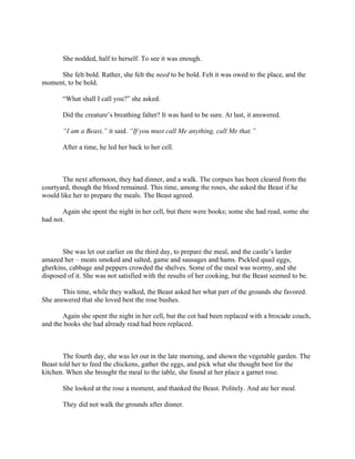 She nodded, half to herself. To see it was enough.

     She felt bold. Rather, she felt the need to be bold. Felt it was owed to the place, and the
moment, to be bold.

       “What shall I call you?” she asked.

       Did the creature’s breathing falter? It was hard to be sure. At last, it answered.

       “I am a Beast,” it said. “If you must call Me anything, call Me that.”

       After a time, he led her back to her cell.



       The next afternoon, they had dinner, and a walk. The corpses has been cleared from the
courtyard, though the blood remained. This time, among the roses, she asked the Beast if he
would like her to prepare the meals. The Beast agreed.

       Again she spent the night in her cell, but there were books; some she had read, some she
had not.



       She was let out earlier on the third day, to prepare the meal, and the castle’s larder
amazed her – meats smoked and salted, game and sausages and hams. Pickled quail eggs,
gherkins, cabbage and peppers crowded the shelves. Some of the meal was wormy, and she
disposed of it. She was not satisfied with the results of her cooking, but the Beast seemed to be.

       This time, while they walked, the Beast asked her what part of the grounds she favored.
She answered that she loved best the rose bushes.

       Again she spent the night in her cell, but the cot had been replaced with a brocade couch,
and the books she had already read had been replaced.



       The fourth day, she was let out in the late morning, and shown the vegetable garden. The
Beast told her to feed the chickens, gather the eggs, and pick what she thought best for the
kitchen. When she brought the meal to the table, she found at her place a garnet rose.

       She looked at the rose a moment, and thanked the Beast. Politely. And ate her meal.

       They did not walk the grounds after dinner.
 