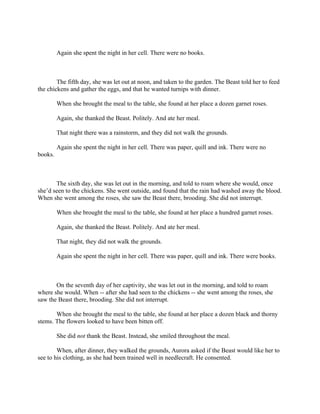 Again she spent the night in her cell. There were no books.



        The fifth day, she was let out at noon, and taken to the garden. The Beast told her to feed
the chickens and gather the eggs, and that he wanted turnips with dinner.

         When she brought the meal to the table, she found at her place a dozen garnet roses.

         Again, she thanked the Beast. Politely. And ate her meal.

         That night there was a rainstorm, and they did not walk the grounds.

         Again she spent the night in her cell. There was paper, quill and ink. There were no
books.



       The sixth day, she was let out in the morning, and told to roam where she would, once
she’d seen to the chickens. She went outside, and found that the rain had washed away the blood.
When she went among the roses, she saw the Beast there, brooding. She did not interrupt.

         When she brought the meal to the table, she found at her place a hundred garnet roses.

         Again, she thanked the Beast. Politely. And ate her meal.

         That night, they did not walk the grounds.

         Again she spent the night in her cell. There was paper, quill and ink. There were books.



       On the seventh day of her captivity, she was let out in the morning, and told to roam
where she would. When -- after she had seen to the chickens -- she went among the roses, she
saw the Beast there, brooding. She did not interrupt.

       When she brought the meal to the table, she found at her place a dozen black and thorny
stems. The flowers looked to have been bitten off.

         She did not thank the Beast. Instead, she smiled throughout the meal.

        When, after dinner, they walked the grounds, Aurora asked if the Beast would like her to
see to his clothing, as she had been trained well in needlecraft. He consented.
 