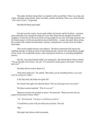 That night, the Beast showed her to a chamber on the second floor. There was a bed, and
a desk, and paper, quill and ink. There was fabric, needles and thread. There was a wall of books.
“This room is yours,” he growled.

       She bade the Beast good night.



       Over the next few weeks, Aurora made clothes for herself, and for the Beast -- practical
and comfortable wear, though she made him some finer things that she thought accented his
roughness. It took time for her to do all the sewing needed on even one of his huge garments, but
she found a peace in it that sewing had never provided before -- except, she noted, when sewing
the wounds of the soldiers he had mauled. Anyway, it pleased her to see him favor the clothes
she'd made.

       Their meals together became more talkative. The Beast entertained with interest her
rambling musings on whatever came to mind during the day, and she soon found that he, though
of few words, was wonderfully laconic, often reducing her narratives to something delightfully
concise.

        One day, she noticed that the larder was running low. She told the Beast of this at dinner.
“You go through a lot of meat,” she said. “I've noticed it's mostly game in the larder. You hunt,
don't you?”

       The Beast did not wish to speak of it.

       “Then don't speak of it,” she replied. “But unless you do something about it, you soon
won't be eating of it, either.”

       A few days later, the larder was again full.

       Over dinner that night, she asked the Beast, “Do you still expect me to run away?”

       The Beast seemed surprised. “Why do you ask?”

       “Because you leave the grounds in secret,” she answered. “When you hunt. Do you
expect I'd run away if I knew when?”

       “No,” he answered. “You know I could hunt you down.”

       “I would like to come with you when next you hunt,” she said.

       “No.”

       That night, they did not walk the grounds.
 