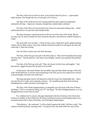 The fairy of the East was first to show, in her chariot drawn by doves – a spectacular
sight, because, trim though she was, it took quite a lot of doves.

       The fairy of the South arrived, her carriage pulled by giant seahorses temporarily
enchanted with legs – impressive creatures, though they seemed rather confused.

         The fairy of the West arrived carried by her retinue of a thousand walking oaks – which
settled themselves in to provide much-needed shade.

        The king and queen waited anxiously for the arrival of the fairy of the North. But the
evening wore on, and eventually the time to present the gifts to the princess could be held up no
longer.

        The usual gifts were on hand – a flock of mute swans, bejeweled combs, gilded spinning
wheels with no sharp corners, and a fine Arabian steed that would be an old nag by the time she
could ride it. That sort of thing.

       Last, the fairies stood to give her their blessings.

        The fairy of the East gave her gift to the little princess: “May she be beautiful and comely
all of her days.” And the princess’ hair shone more brightly, and her eyes sparkled like polished
sapphire.

        The fairy of the West gave her gift: “May she always be full of joy and laughter.” And
the princess’ giggles became like the peal of silver bells.

        At that point, with much fanfare, the incredibly long and shiny black carriage of the fairy
of the North pulled up. Everyone stood whispering as the fairy got out, her expression as always
cold and haughty, her latest nose held aloft.

       The king and queen tried to tell themselves that she’d just been fashionably late – and it
was just like her to make such a dramatic entrance – but something kept them from relaxing.
Something they couldn’t put their royal fingers on.

       The fairy of the North stepped quickly yet languidly up to the front of the line of fairies,
and began, “Life is a treacherous thing, isn’t it?” she began. “So full of disappointments, as I was
disappointed not to have been invited.”

       For, unbeknownst to anyone, the page dispatched with the invitations to the fairies had
not been as reliable as they’d believed. His body would later be discovered floating naked in an
enchanted pond with no sign of foul play, but with hugely dilated pupils.

       “Nevertheless,” she continued, “I will not hold it against the child. I still have a gift.” She
smiled a cold but perfectly stunning smile. “I would not have the child suffer the woes of this
 