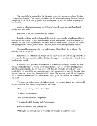 The bear circled around, and so did she, trying to keep the tree between them. The bear
tried the other direction. They danced around the tree, the bear growing more frustrated but not
than giving up. At last, it rose up, put its front paws against the tree, and pushed, snapping the
tree before it.

        Aurora cried out as she stepped out of the tree’s way. It was a cry not of fear, but of
surprise, and frustration.

       She turned to run, and collided with the darkness.

        Instantly she knew him from his smell, his heat, his strength as he moved against her. In a
blink, she forgot the bear, forgot everything as his arm surrounded her, crushed her against his
side, into the folds of the cloak she had made him. She had never been so close, and she closed
her eyes against his smooth, coarse mane. He roared, and it rolled through her like thunder.

       She opened her eyes to see the bear backing away. She felt badly for it; it knew, she
could see, that it was too late.

        Reluctantly, she let herself fall away when the Beast tossed her aside to leap forward. She
stood transfixed as they clashed, unable to blink as they ripped one another with tooth and claw,
muscle tearing muscle.

        It was the Beast's grace that stunned her. She had become used to his strength, but had
thought him lumbering as he padded about the castle halls. Now she saw that it had been ease,
rather than clumsiness; he did not trade blows with the bear, which, for all the Beast's size,
dwarfed him. He moved like a great cat, now on its back, now tearing at its belly. She saw at last
how the Beast had cut so easily through her father's men. The bear was powerful, and desperate,
and its mouth and claws were red with the Beast's blood by the end, but that end was never in
any doubt.

      When the bear no longer moved, the Beast stood over it on two feet, covered in blood. He
swayed, unsteady, then focused his eyes on her once more.

       “What are you doing out?” he demanded.

       “Walking,” she answered.

       “You should not be here!” he growled.

       “I don't need to hide from the dark,” she insisted.

       For several seconds, they traded glares.

       “Although,” she allowed, slowly, “I will be more careful to hide from bears.”
 