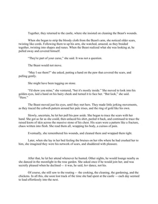 Together, they returned to the castle, where she insisted on cleaning the Beast's wounds.

        When she began to strip the bloody cloth from the Beast's arm, she noticed older scars,
twisting like cords. Following them to up his arm, she watched, amazed, as they braided
together, twisting into shapes and runes. When the Beast realized what she was looking at, he
pulled away and covered himself.

       “They're part of your curse,” she said. It was not a question.

       The Beast would not move.

        “May I see them?” she asked, putting a hand on the paw that covered the scars, and
pulling gently.

       She might have been tugging on stone.

       “I'd show you mine,” she ventured, “but it's mostly inside.” She moved to look into his
golden eyes, laid a hand on his hairy cheek and turned it to face her. “But look,” she said.
“Here.”

        The Beast moved just his eyes, until they met hers. They made little jerking movements,
as they traced the cobweb pattern around her pale irises, and the ring of gold like his own.

        Slowly, uncertain, he let her pull his paw aside. She began to trace the scars with her
hand. She got as far as she could, then unlaced his shirt, peeled it back, and continued to trace the
raised knots of skin across the massive stone of his chest. His scars were a pattern like a fracture,
chaos written into flesh. She read them all, wrapping his body, a cuirass of pain.

       Eventually, she remembered his wounds, and cleaned them and wrapped them tight.

       Later, when she lay in her bed feeling the bruises on her ribs where he had crushed her to
him, she imagined they were his network of scars, and shuddered with pleasure.



        After that, he let her attend whenever he hunted. Other nights, he would lounge nearby as
she danced in the moonlight in the rose garden. She asked once if he would join her, and was
secretly pleased when he declined -– it was, he said, her dance, not his.

        Of course, she still saw to the routing -– the cooking, the cleaning, the gardening, and the
chickens. In all this, she soon lost track of the time she had spent at the castle –- each day seemed
to lead effortlessly into the next.
 