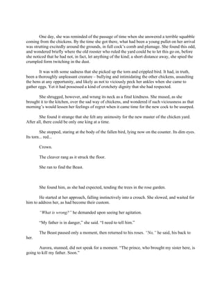 One day, she was reminded of the passage of time when she answered a terrible squabble
coming from the chickens. By the time she got there, what had been a young pullet on her arrival
was strutting excitedly around the grounds, in full cock’s comb and plumage. She found this odd,
and wondered briefly where the old rooster who ruled the yard could be to let this go on, before
she noticed that he had not, in fact, let anything of the kind; a short distance away, she spied the
crumpled form twitching in the dust.

        It was with some sadness that she picked up the torn and crippled bird. It had, in truth,
been a thoroughly unpleasant creature – bullying and intimidating the other chickens, assaulting
the hens at any opportunity, and likely as not to viciously peck her ankles when she came to
gather eggs. Yet it had possessed a kind of crotchety dignity that she had respected.

       She shrugged, however, and wrung its neck as a final kindness. She mused, as she
brought it to the kitchen, over the sad way of chickens, and wondered if such viciousness as that
morning’s would lessen her feelings of regret when it came time for the new cock to be usurped.

        She found it strange that she felt any animosity for the new master of the chicken yard.
After all, there could be only one king at a time.

         She stopped, staring at the body of the fallen bird, lying now on the counter. Its dim eyes.
Its torn... red...

       Crown.

       The cleaver rang as it struck the floor.

       She ran to find the Beast.



       She found him, as she had expected, tending the trees in the rose garden.

       He started at her approach, falling instinctively into a crouch. She slowed, and waited for
him to address her, as had become their custom.

       “What is wrong?” he demanded upon seeing her agitation.

       “My father is in danger,” she said. “I need to tell him.”

       The Beast paused only a moment, then returned to his roses. “No,” he said, his back to
her.

       Aurora, stunned, did not speak for a moment. “The prince, who brought my sister here, is
going to kill my father. Soon.”
 