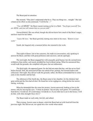 The Beast paid no attention.

       She insisted, “They don’t understand what he is. They see things too... straight.” She laid
a hand on his elbow as she continued, “I will be ba—-”

      “You will STAY!” the Beast roared, turning on her in a flash. “You forget yourself! You
are MINE, and you will remain here as you are told!”

      Aurora blinked. She was afraid, though she did not know how much of the Beast’s anger,
and how much for her father.

         “Leave Me now,” the Beast growled, turning once more to his roses. “Return to your
work.”

         Numb, she lingered only a moment before she returned to her work.



       That night at dinner, lost in her concerns, she made no conversation, only speaking to
answer the Beast, and then with great politeness and concision, and ate sparingly.

       The next night, the Beast engaged her with unusually good humor, but she seemed more
withdrawn than earlier, and merely prodded her food without eating. When he announced they
would walk the grounds, she complied with grace, but not enthusiasm.

        The third night, she appeared gaunt, for she had not eaten that day, and she set no food
before herself. Still, she answered all that was asked of her, politely, but seemed listless and
unfocused. That night, they did not walk the grounds; rather, the Beast commanded her to retire
early to her chamber and her bed.

        The afternoon of the fourth day, the Beast came to her chamber, for the chickens had
gone unfed and the fires had all died. He found her in her nightgown, sitting before her mirror,
staring, worrying.

        When he demanded that she cease her protest, Aurora answered, looking at him in the
mirror, only by moving her eyes. “I mean no protest. I do not play such games. If I could keep
food down, I would eat. If I could sleep, I would do so. If you order me to see to the house, I will
do that, with what strength I have for it.”

         The Beast made no such order, but left, and sulked.

       That evening, Aurora came to dinner, which the Beast had set with food left from the
previous night. She did not eat, nor speak but a few words when asked.
 