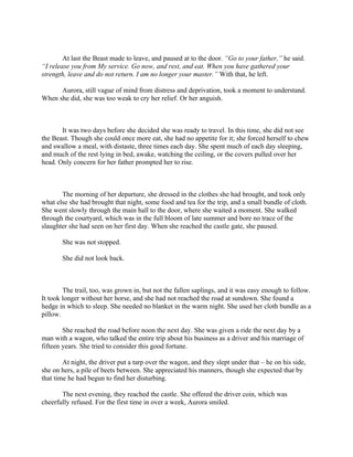 At last the Beast made to leave, and paused at to the door. “Go to your father,” he said.
“I release you from My service. Go now, and rest, and eat. When you have gathered your
strength, leave and do not return. I am no longer your master.” With that, he left.

      Aurora, still vague of mind from distress and deprivation, took a moment to understand.
When she did, she was too weak to cry her relief. Or her anguish.



       It was two days before she decided she was ready to travel. In this time, she did not see
the Beast. Though she could once more eat, she had no appetite for it; she forced herself to chew
and swallow a meal, with distaste, three times each day. She spent much of each day sleeping,
and much of the rest lying in bed, awake, watching the ceiling, or the covers pulled over her
head. Only concern for her father prompted her to rise.



       The morning of her departure, she dressed in the clothes she had brought, and took only
what else she had brought that night, some food and tea for the trip, and a small bundle of cloth.
She went slowly through the main hall to the door, where she waited a moment. She walked
through the courtyard, which was in the full bloom of late summer and bore no trace of the
slaughter she had seen on her first day. When she reached the castle gate, she paused.

       She was not stopped.

       She did not look back.



        The trail, too, was grown in, but not the fallen saplings, and it was easy enough to follow.
It took longer without her horse, and she had not reached the road at sundown. She found a
hedge in which to sleep. She needed no blanket in the warm night. She used her cloth bundle as a
pillow.

        She reached the road before noon the next day. She was given a ride the next day by a
man with a wagon, who talked the entire trip about his business as a driver and his marriage of
fifteen years. She tried to consider this good fortune.

        At night, the driver put a tarp over the wagon, and they slept under that – he on his side,
she on hers, a pile of beets between. She appreciated his manners, though she expected that by
that time he had begun to find her disturbing.

       The next evening, they reached the castle. She offered the driver coin, which was
cheerfully refused. For the first time in over a week, Aurora smiled.
 