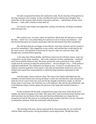 Servants recognized her before she reached the castle. By the time they’d brought her in,
the king and queen were waiting. As they stumbled forward to embrace their daughter, they
found that, for the moment, their months of questions and fears -– and lifetimes of strict royal
decorum –- really didn’t amount to much after all.

        For Aurora’s part, things were apparently working well that day, all things considered,
and it felt quite nice.



        She would not say, of course, where she had been. Merely that she had gone to consult
the fairy – which was a very proper thing for a princess to do in extreme circumstances – and
that she had then gone on a journey based upon what she had learned from that consultation.

        She told them that she was happy to hear that her sister been returned, and she wanted to
go see her immediately. They begged her to stay awhile, and said that they would send for the
her sister at once, who had been worried sick for Aurora’s sake ever since her return. She
thought only a moment before agreeing.

       A few days later, Prince Bradley and Princess Janet arrived with their retinue. Janet was
overjoyed to see her sister, weeping -– and, to the confusion of many, apologizing -– profusely
until Aurora told her firmly to stop. The prince greeted her with a great show of joy, and the
couple took the occasion to make the announcement -– obvious though it was -– of the princess’
expectant motherhood. The celebration was begun at once. A massive avocado harvest was
ordered, enormous quantities of the region’s tasty (but not particularly distinctive) wines were
readied, and a great hunt contest planned, at which the king and prince made plans to ride
together.

        Late that night, Aurora could not sleep. The return to her family had helped ease the
numbness she had carried since leaving the Beast’s castle, but with that thaw came the pain that
made her nerves want to burn into scars just for the strength to hold their weight. As she had
always done at such times, she found her way to the ballroom. She shut the door behind her, and
in the blackness began to dance against the pressure in her lungs that wanted to become a
scream.

        So she screamed with her body, a terpsichorean song to the music of her blood in her
temples, the tension twanging in her spine. She sang with it, each movement brutal, beating some
rebel note back into the theme of her soul, until the discord had taken on a shape that she
recognized as herself. She took joy in working the anger and pain until they were too exhausted
to demand her attention. Until she could sleep without dreams.



       The morning of the hunt, Aurora surprised all by announcing that she, too would ride
with her father and the prince, having developed a recent appreciation. Though the prince
 