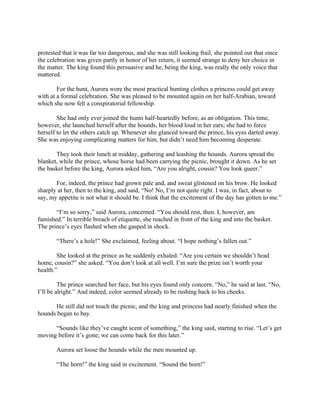 protested that it was far too dangerous, and she was still looking frail, she pointed out that since
the celebration was given partly in honor of her return, it seemed strange to deny her choice in
the matter. The king found this persuasive and he, being the king, was really the only voice that
mattered.

        For the hunt, Aurora wore the most practical hunting clothes a princess could get away
with at a formal celebration. She was pleased to be mounted again on her half-Arabian, toward
which she now felt a conspiratorial fellowship.

        She had only ever joined the hunts half-heartedly before, as an obligation. This time,
however, she launched herself after the hounds, her blood loud in her ears; she had to force
herself to let the others catch up. Whenever she glanced toward the prince, his eyes darted away.
She was enjoying complicating matters for him, but didn’t need him becoming desperate.

       They took their lunch at midday, gathering and leashing the hounds. Aurora spread the
blanket, while the prince, whose horse had been carrying the picnic, brought it down. As he set
the basket before the king, Aurora asked him, “Are you alright, cousin? You look queer.”

       For, indeed, the prince had grown pale and, and sweat glistened on his brow. He looked
sharply at her, then to the king, and said, “No! No, I’m not quite right. I was, in fact, about to
say, my appetite is not what it should be. I think that the excitement of the day has gotten to me.”

       “I’m so sorry,” said Aurora, concerned. “You should rest, then. I, however, am
famished.” In terrible breach of etiquette, she reached in front of the king and into the basket.
The prince’s eyes flashed when she gasped in shock.

       “There’s a hole!” She exclaimed, feeling about. “I hope nothing’s fallen out.”

        She looked at the prince as he suddenly exhaled. “Are you certain we shouldn’t head
home, cousin?” she asked. “You don’t look at all well. I’m sure the prize isn’t worth your
health.”

         The prince searched her face, but his eyes found only concern. “No,” he said at last. “No,
I’ll be alright.” And indeed, color seemed already to be rushing back to his cheeks.

      He still did not touch the picnic, and the king and princess had nearly finished when the
hounds began to bay.

      “Sounds like they’ve caught scent of something,” the king said, starting to rise. “Let’s get
moving before it’s gone; we can come back for this later.”

       Aurora set loose the hounds while the men mounted up.

       “The horn!” the king said in excitement. “Sound the horn!”
 