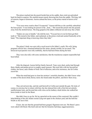 The prince reached into the pouch beside him on his saddle, then cried out and jerked
back his hand in surprise. His startled mount reared, throwing him from the saddle. The king, full
of concern, began to dismount; Aurora calmed the horse, as the prince stared in horror at his
hand.

       “You were more creative than I’d expected.” Aurora told him as she carefully unbuckled
the horn pouch. “I was looking for poison in the _food_.” She tossed the pouch onto the ground,
away from the skittish horses. The king gasped as the adders slithered out and away like a flash.

        “Snakes are easy to handle,” she told the men. “You just have to not let them get their
teeth in.” She turned to her father, and explained, as the prince cried and sucked frantically at his
hand, “The important thing is knowing where they hide.”



       The prince’s body was sent with a royal escort to his father’s castle. His wife, being
pregnant with his heir, remained behind lest the strain, already terrible, be too much. The
bereaved royal parents were told, truthfully, that he had been bitten during the hunt.

       They were also told, with some satisfaction, that the treacherous serpent responsible had
been killed.



        After the disposal, Aurora bid her family farewell. Tears were shed, smiles had through
them, thanks and pardon given in roughly equal measure. She took little with her beyond her
clothes, her horse, and a basket of food. Out of affection, and at his insistence, she let Corbin
escort her.

       When the maid had gone to clean her mistress’ erstwhile chamber, she didn’t know what
to make of the dozen dried, thorny stems she found under the pillow, and threw them away.



        They arrived next day, and she said farewell to Corbin just outside the gate. He tried, of
course, to convince her to return with him, but she silenced him with a firm but not entirely
unaffectionate look, and favored him with a kiss on his leathery cheek before she walked her
horse inside to look for the Beast.

        She didn’t have to go far. He lay sprawled on the stones of the courtyard. She couldn’t
help thinking of the old, beaten rooster lying torn apart in the chicken yard, and she held her
breath as she ran to him.

       Closer, she saw that the ground had been gouged, flagstones torn out. The Beast’s paws
were caked with blood. She knelt and saw that his forearms had deep, ragged punctures.
 