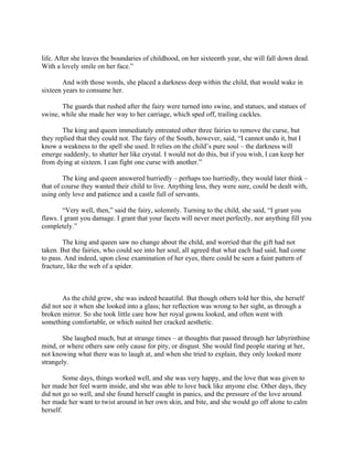 life. After she leaves the boundaries of childhood, on her sixteenth year, she will fall down dead.
With a lovely smile on her face.”

        And with those words, she placed a darkness deep within the child, that would wake in
sixteen years to consume her.

       The guards that rushed after the fairy were turned into swine, and statues, and statues of
swine, while she made her way to her carriage, which sped off, trailing cackles.

        The king and queen immediately entreated other three fairies to remove the curse, but
they replied that they could not. The fairy of the South, however, said, “I cannot undo it, but I
know a weakness to the spell she used. It relies on the child’s pure soul – the darkness will
emerge suddenly, to shatter her like crystal. I would not do this, but if you wish, I can keep her
from dying at sixteen. I can fight one curse with another.”

        The king and queen answered hurriedly – perhaps too hurriedly, they would later think –
that of course they wanted their child to live. Anything less, they were sure, could be dealt with,
using only love and patience and a castle full of servants.

        “Very well, then,” said the fairy, solemnly. Turning to the child, she said, “I grant you
flaws. I grant you damage. I grant that your facets will never meet perfectly, nor anything fill you
completely.”

        The king and queen saw no change about the child, and worried that the gift had not
taken. But the fairies, who could see into her soul, all agreed that what each had said, had come
to pass. And indeed, upon close examination of her eyes, there could be seen a faint pattern of
fracture, like the web of a spider.



        As the child grew, she was indeed beautiful. But though others told her this, she herself
did not see it when she looked into a glass; her reflection was wrong to her sight, as through a
broken mirror. So she took little care how her royal gowns looked, and often went with
something comfortable, or which suited her cracked aesthetic.

       She laughed much, but at strange times – at thoughts that passed through her labyrinthine
mind, or where others saw only cause for pity, or disgust. She would find people staring at her,
not knowing what there was to laugh at, and when she tried to explain, they only looked more
strangely.

         Some days, things worked well, and she was very happy, and the love that was given to
her made her feel warm inside, and she was able to love back like anyone else. Other days, they
did not go so well, and she found herself caught in panics, and the pressure of the love around
her made her want to twist around in her own skin, and bite, and she would go off alone to calm
herself.
 