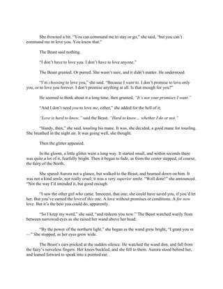 She frowned a bit. “You can command me to stay or go,” she said, “but you can’t
command me to love you. You know that.”

       The Beast said nothing.

       “I don’t have to love you. I don’t have to love anyone.”

       The Beast grunted. Or purred. She wasn’t sure, and it didn’t matter. He understood.

        “I’m choosing to love you,” she said. “Because I want to. I don’t promise to love only
you, or to love you forever. I don’t promise anything at all. Is that enough for you?”

       He seemed to think about it a long time, then grunted, “It’s not your promises I want.”

       “And I don’t need you to love me, either,” she added for the hell of it.

       “Love is hard to know,” said the Beast. “Hard to know… whether I do or not.”

       “Handy, then,” she said, tousling his mane. It was, she decided, a good mane for tousling.
She breathed in the night air. It was going well, she thought.

       Then the glitter appeared.

        In the gloom, a little glitter went a long way. It started small, and within seconds there
was quite a lot of it, fearfully bright. Then it began to fade, as from the center stepped, of course,
the fairy of the North.

       She spared Aurora not a glance, but walked to the Beast, and beamed down on him. It
was not a kind smile, nor really cruel; it was a very superior smile. “Well done!” she announced.
“Not the way I’d intended it, but good enough.

       “I saw the other girl who came. Innocent, that one; she could have saved you, if you’d let
her. But you’ve earned the love of this one. A love without promises or conditions. A for now
love. But it’s the best you could do, apparently.

      “So I keep my word,” she said, “and redeem you now.” The Beast watched warily from
between narrowed eyes as she raised her wand above her head.

      “By the power of the northern light,” she began as the wand grew bright, “I grant you re
—” She stopped, as her eyes grew wide.

        The Beast’s ears pricked at the sudden silence. He watched the wand dim, and fall from
the fairy’s nerveless fingers. Her knees buckled, and she fell to them. Aurora stood behind her,
and leaned forward to speak into a pointed ear.
 