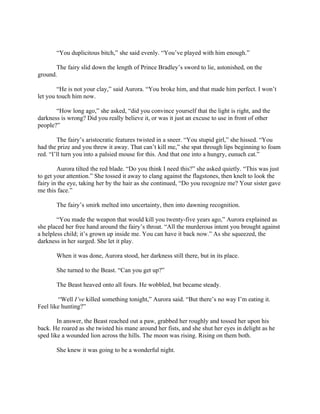 “You duplicitous bitch,” she said evenly. “You’ve played with him enough.”

       The fairy slid down the length of Prince Bradley’s sword to lie, astonished, on the
ground.

        “He is not your clay,” said Aurora. “You broke him, and that made him perfect. I won’t
let you touch him now.

       “How long ago,” she asked, “did you convince yourself that the light is right, and the
darkness is wrong? Did you really believe it, or was it just an excuse to use in front of other
people?”

        The fairy’s aristocratic features twisted in a sneer. “You stupid girl,” she hissed. “You
had the prize and you threw it away. That can’t kill me,” she spat through lips beginning to foam
red. “I’ll turn you into a palsied mouse for this. And that one into a hungry, eunuch cat.”

        Aurora tilted the red blade. “Do you think I need this?” she asked quietly. “This was just
to get your attention.” She tossed it away to clang against the flagstones, then knelt to look the
fairy in the eye, taking her by the hair as she continued, “Do you recognize me? Your sister gave
me this face.”

       The fairy’s smirk melted into uncertainty, then into dawning recognition.

        “You made the weapon that would kill you twenty-five years ago,” Aurora explained as
she placed her free hand around the fairy’s throat. “All the murderous intent you brought against
a helpless child; it’s grown up inside me. You can have it back now.” As she squeezed, the
darkness in her surged. She let it play.

       When it was done, Aurora stood, her darkness still there, but in its place.

       She turned to the Beast. “Can you get up?”

       The Beast heaved onto all fours. He wobbled, but became steady.

         “Well I’ve killed something tonight,” Aurora said. “But there’s no way I’m eating it.
Feel like hunting?”

        In answer, the Beast reached out a paw, grabbed her roughly and tossed her upon his
back. He roared as she twisted his mane around her fists, and she shut her eyes in delight as he
sped like a wounded lion across the hills. The moon was rising. Rising on them both.

       She knew it was going to be a wonderful night.
 